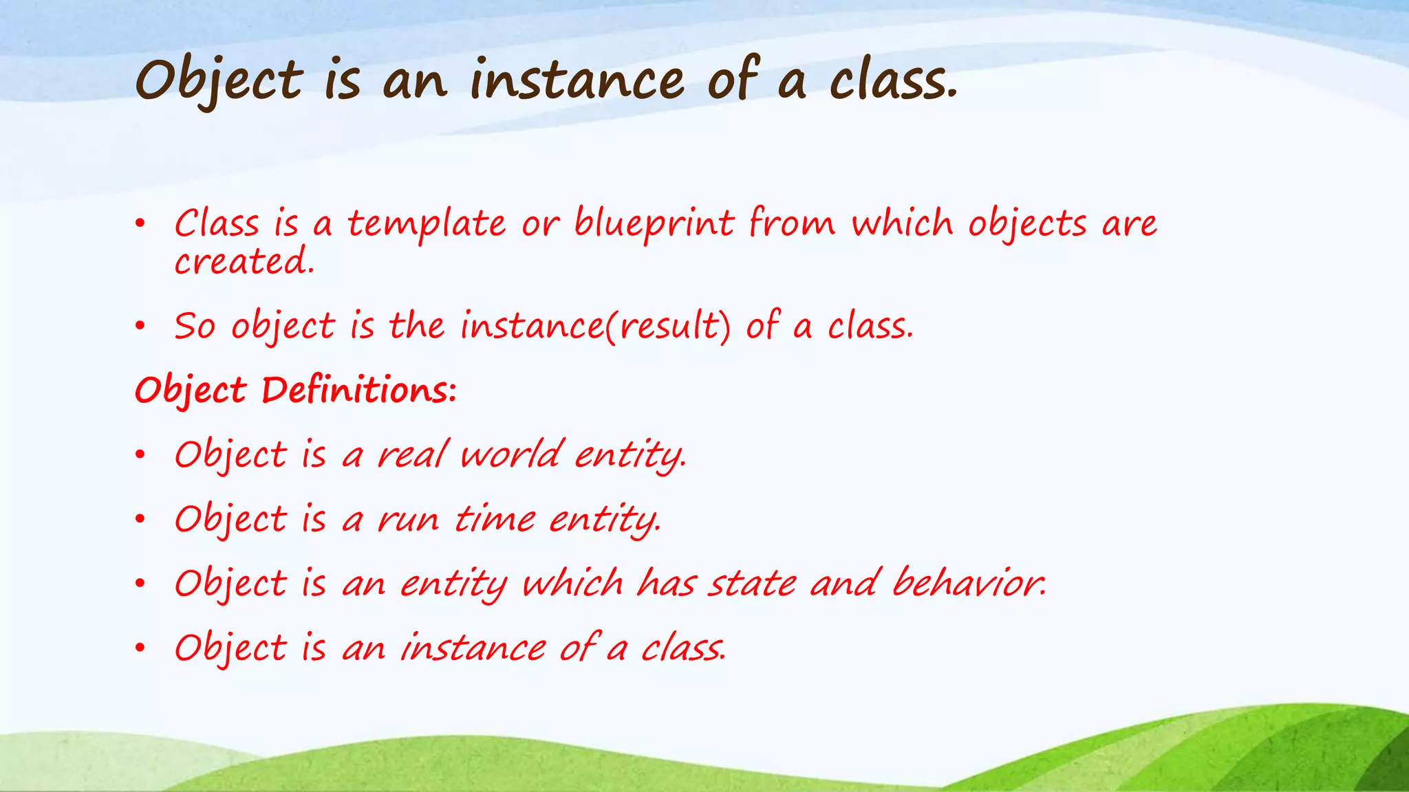 Object is an instance of a class.
• Class is a template or blueprint from which objects are
created.
• So object is the instance(result) of a class.
Object Definitions:
• Object is a real world entity.
• Object is a run time entity.
• Object is an entity which has state and behavior.
• Object is an instance of a class.
 