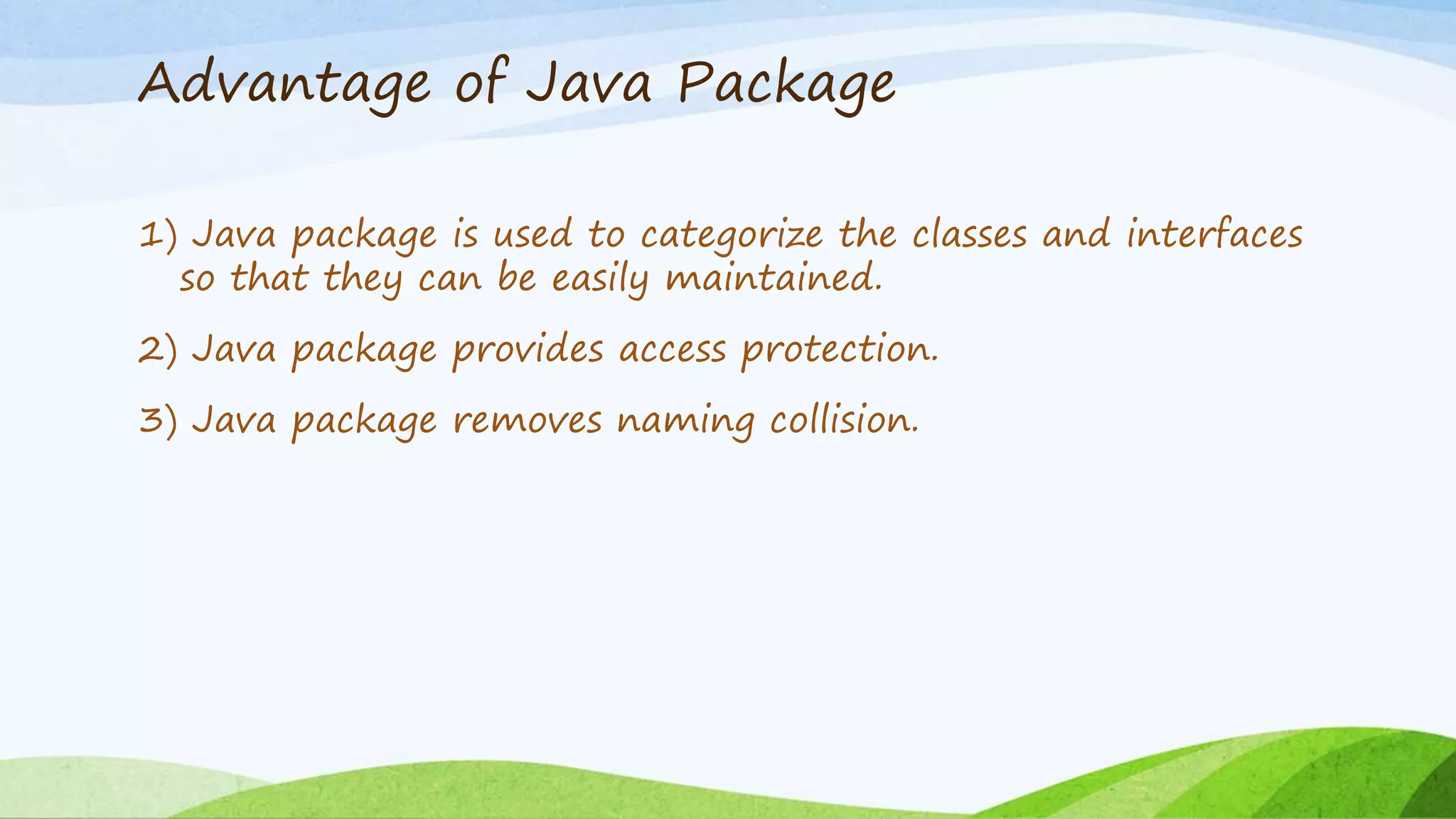 Advantage of Java Package
1) Java package is used to categorize the classes and interfaces
so that they can be easily maintained.
2) Java package provides access protection.
3) Java package removes naming collision.
 