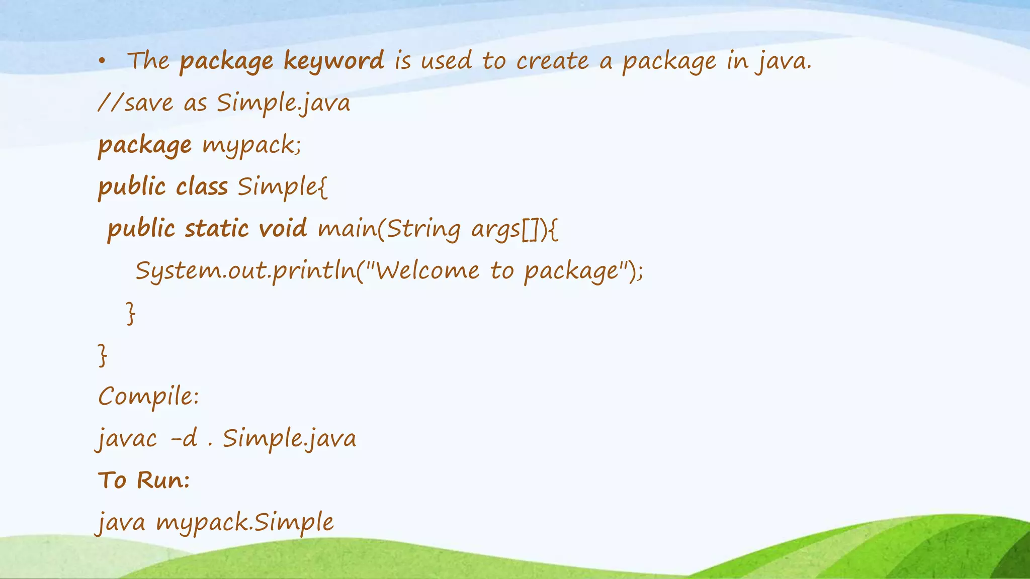 • The package keyword is used to create a package in java.
//save as Simple.java
package mypack;
public class Simple{
public static void main(String args[]){
System.out.println("Welcome to package");
}
}
Compile:
javac -d . Simple.java
To Run:
java mypack.Simple
 