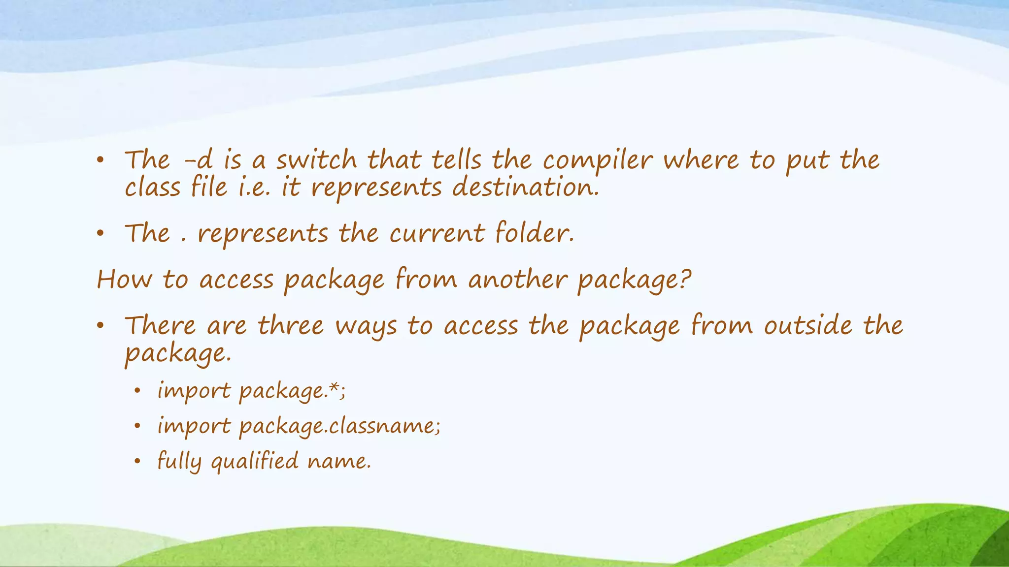 • The -d is a switch that tells the compiler where to put the
class file i.e. it represents destination.
• The . represents the current folder.
How to access package from another package?
• There are three ways to access the package from outside the
package.
• import package.*;
• import package.classname;
• fully qualified name.
 