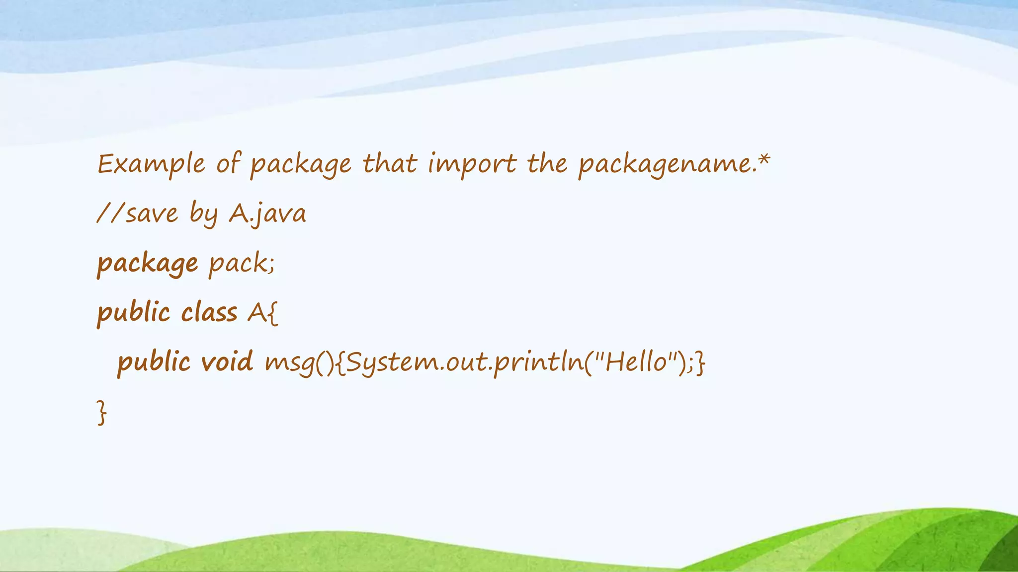 Example of package that import the packagename.*
//save by A.java
package pack;
public class A{
public void msg(){System.out.println("Hello");}
}
 