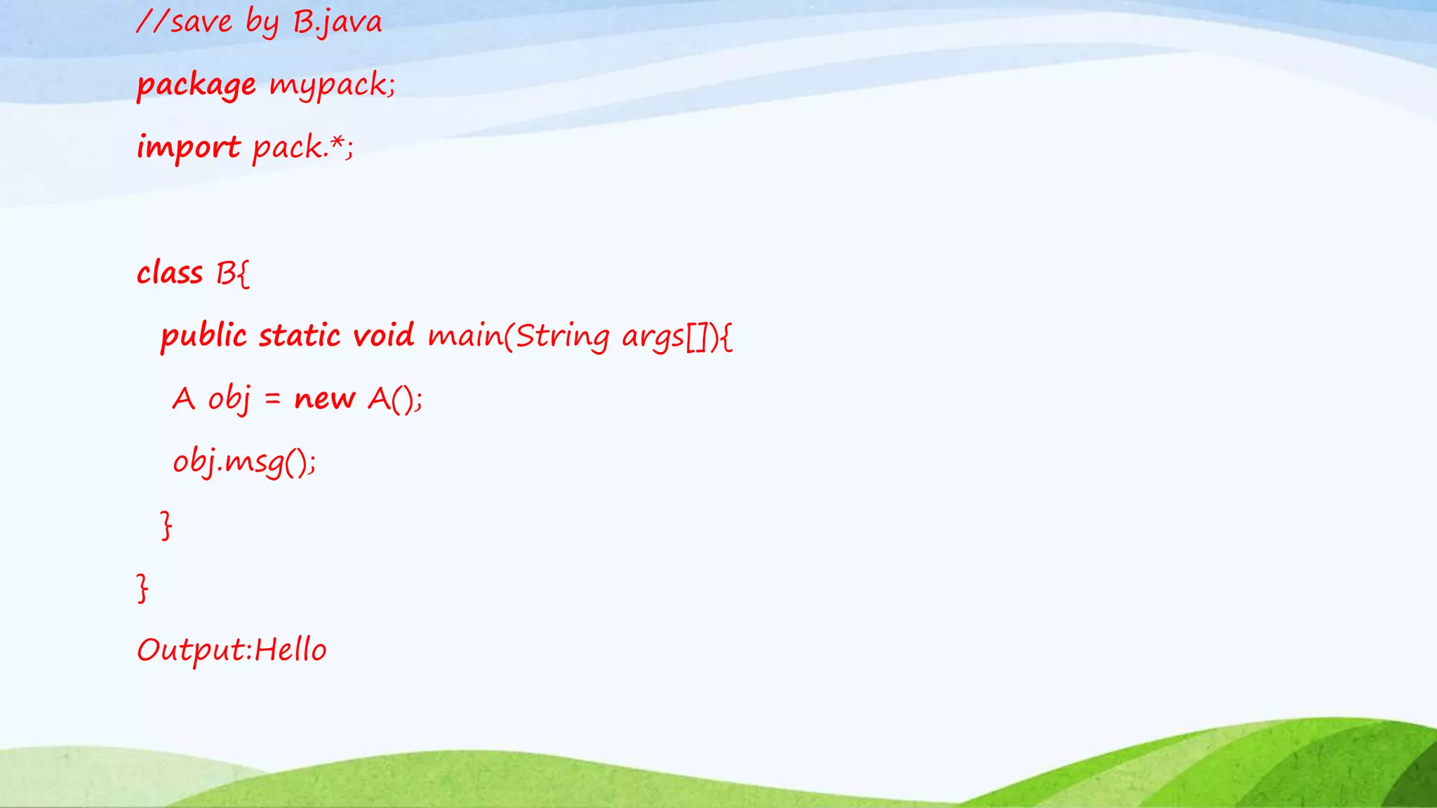 //save by B.java
package mypack;
import pack.*;
class B{
public static void main(String args[]){
A obj = new A();
obj.msg();
}
}
Output:Hello
 