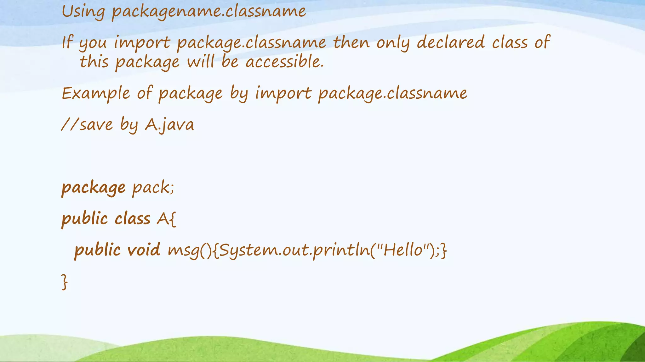 Using packagename.classname
If you import package.classname then only declared class of
this package will be accessible.
Example of package by import package.classname
//save by A.java
package pack;
public class A{
public void msg(){System.out.println("Hello");}
}
 