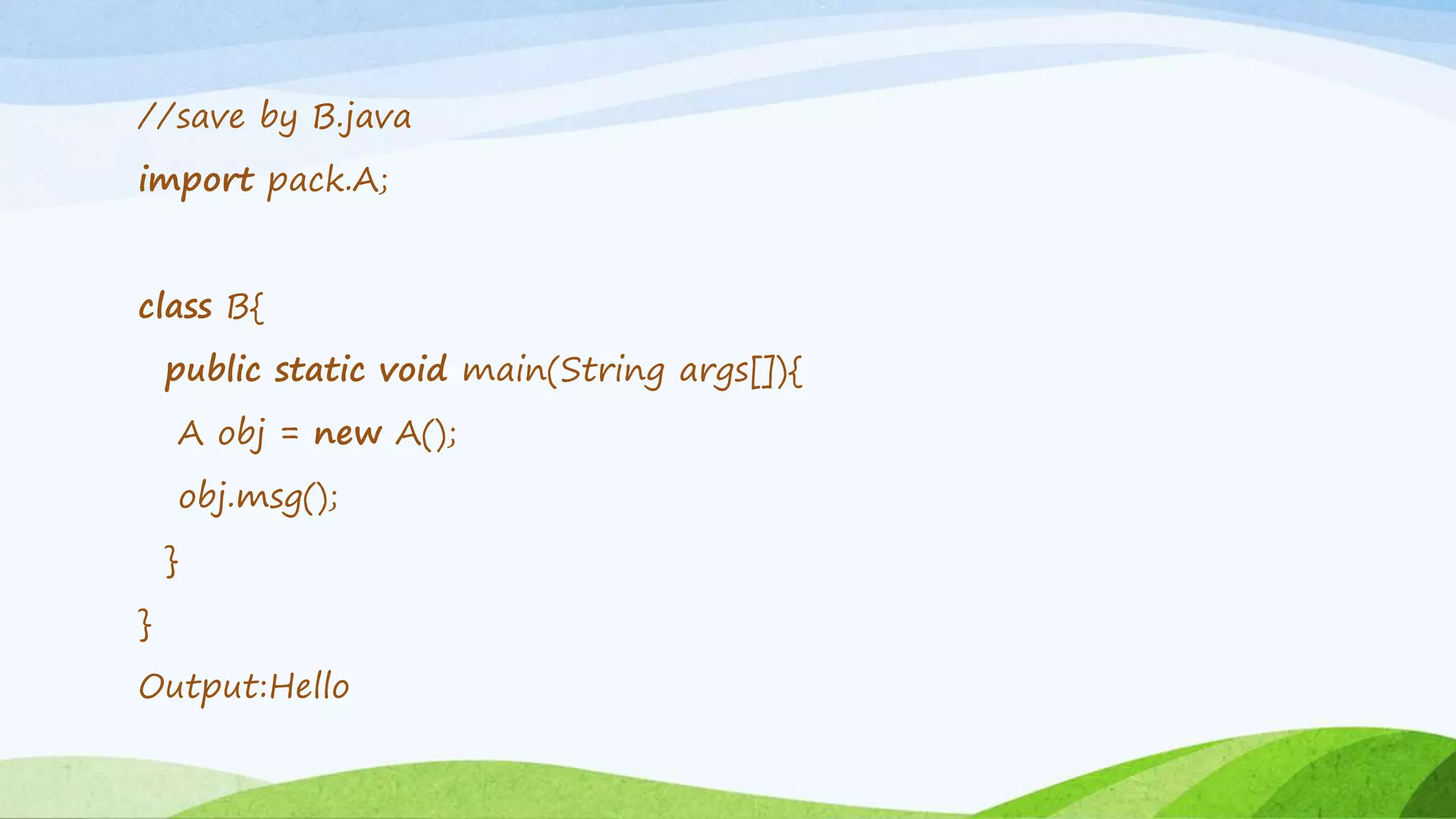 //save by B.java
import pack.A;
class B{
public static void main(String args[]){
A obj = new A();
obj.msg();
}
}
Output:Hello
 