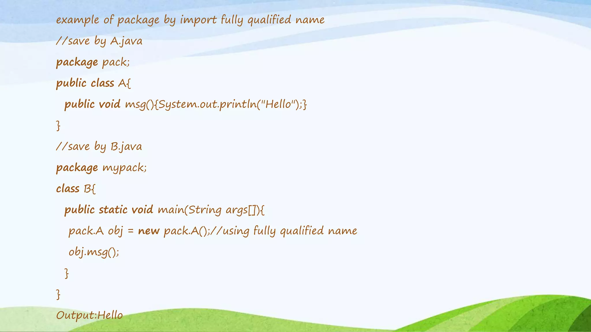 example of package by import fully qualified name
//save by A.java
package pack;
public class A{
public void msg(){System.out.println("Hello");}
}
//save by B.java
package mypack;
class B{
public static void main(String args[]){
pack.A obj = new pack.A();//using fully qualified name
obj.msg();
}
}
Output:Hello
 