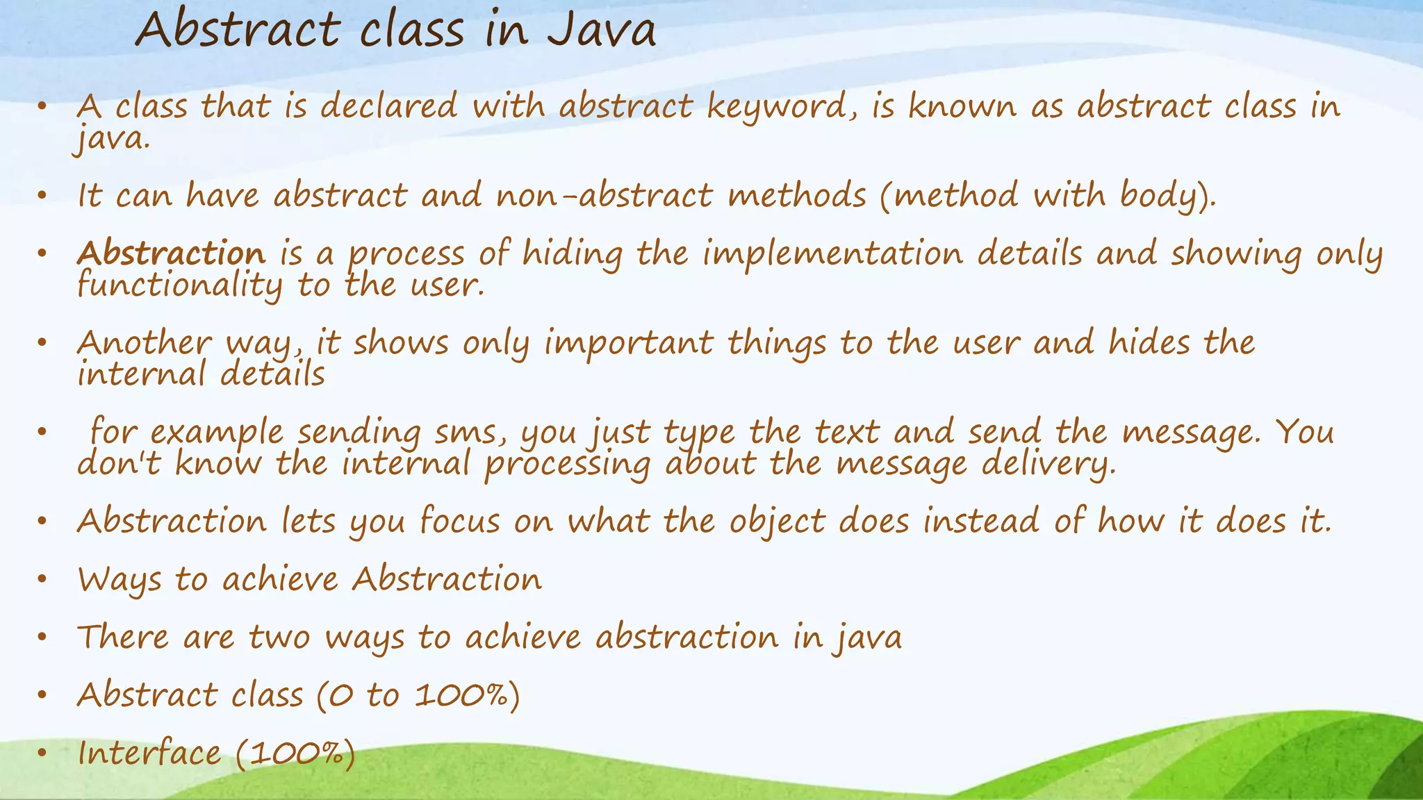 Abstract class in Java
• A class that is declared with abstract keyword, is known as abstract class in
java.
• It can have abstract and non-abstract methods (method with body).
• Abstraction is a process of hiding the implementation details and showing only
functionality to the user.
• Another way, it shows only important things to the user and hides the
internal details
• for example sending sms, you just type the text and send the message. You
don't know the internal processing about the message delivery.
• Abstraction lets you focus on what the object does instead of how it does it.
• Ways to achieve Abstraction
• There are two ways to achieve abstraction in java
• Abstract class (0 to 100%)
• Interface (100%)
 