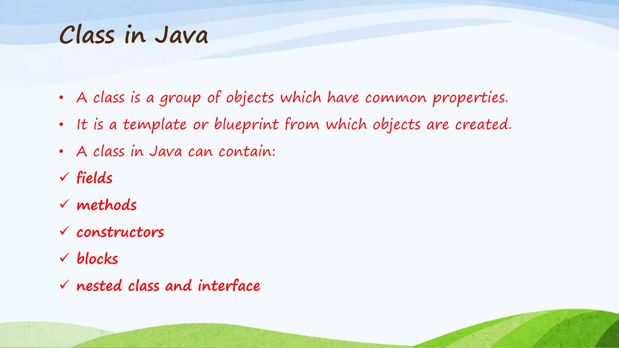 Class in Java
• A class is a group of objects which have common properties.
• It is a template or blueprint from which objects are created.
• A class in Java can contain:
 fields
 methods
 constructors
 blocks
 nested class and interface
 