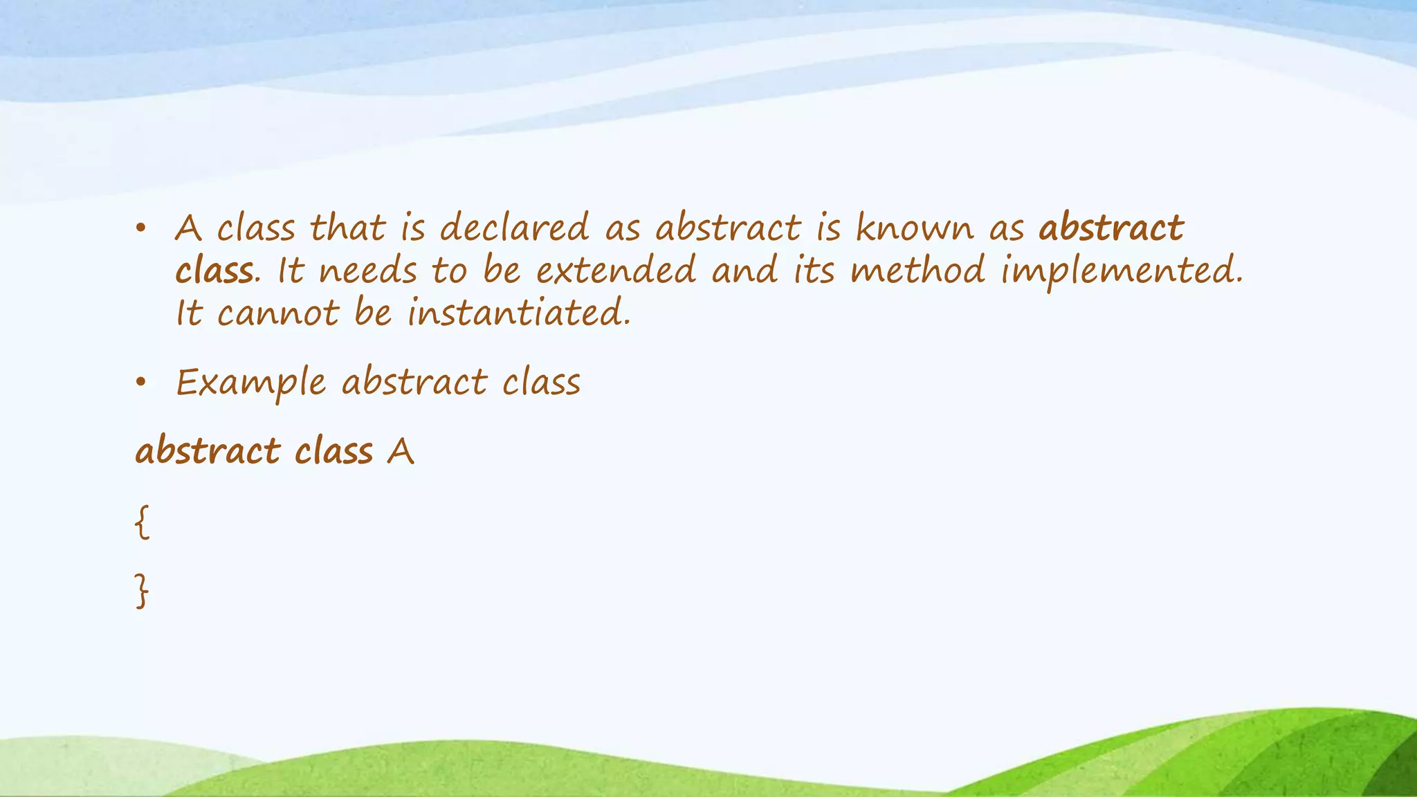• A class that is declared as abstract is known as abstract
class. It needs to be extended and its method implemented.
It cannot be instantiated.
• Example abstract class
abstract class A
{
}
 