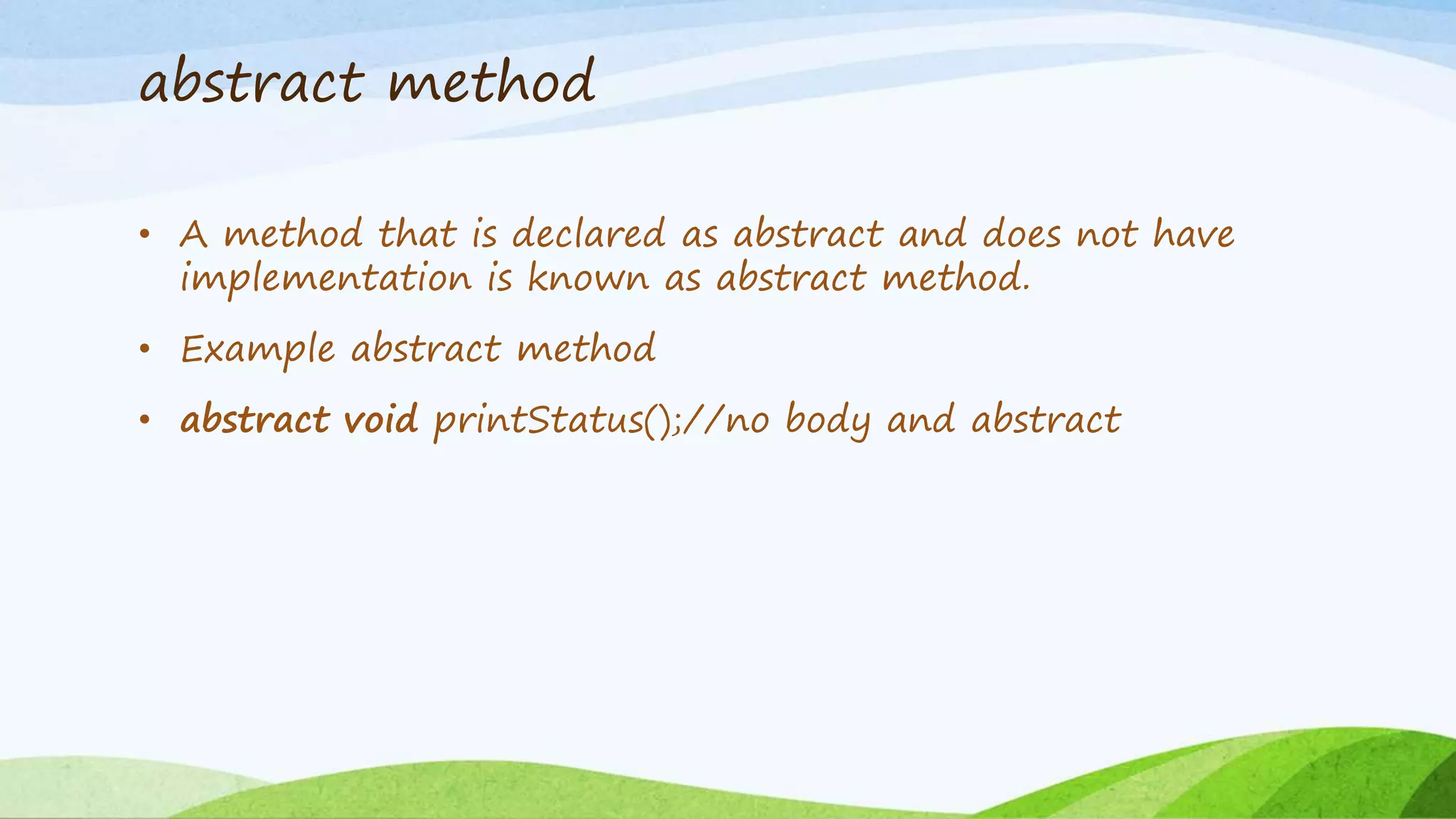 abstract method
• A method that is declared as abstract and does not have
implementation is known as abstract method.
• Example abstract method
• abstract void printStatus();//no body and abstract
 