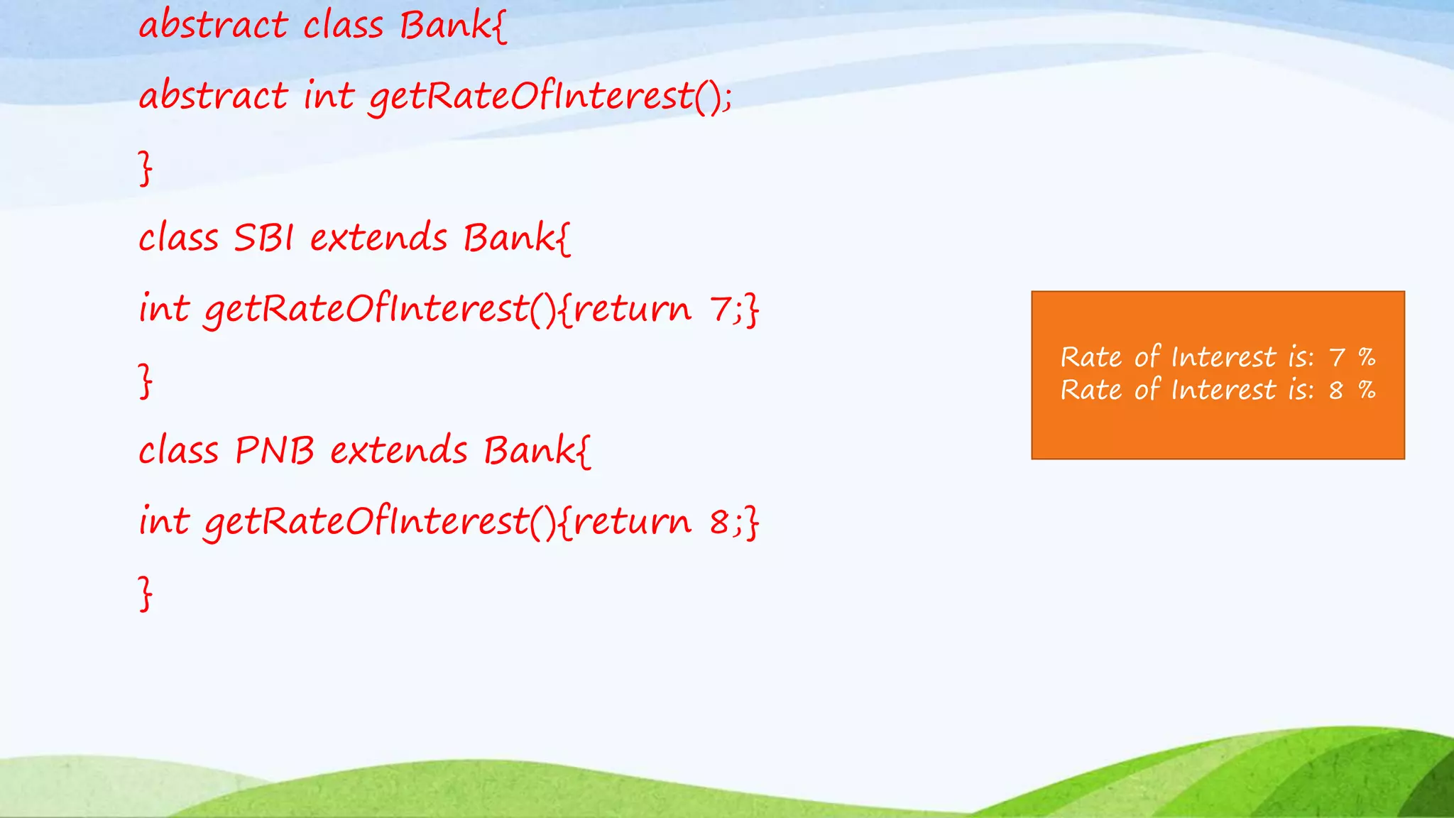 abstract class Bank{
abstract int getRateOfInterest();
}
class SBI extends Bank{
int getRateOfInterest(){return 7;}
}
class PNB extends Bank{
int getRateOfInterest(){return 8;}
}
Rate of Interest is: 7 %
Rate of Interest is: 8 %
 