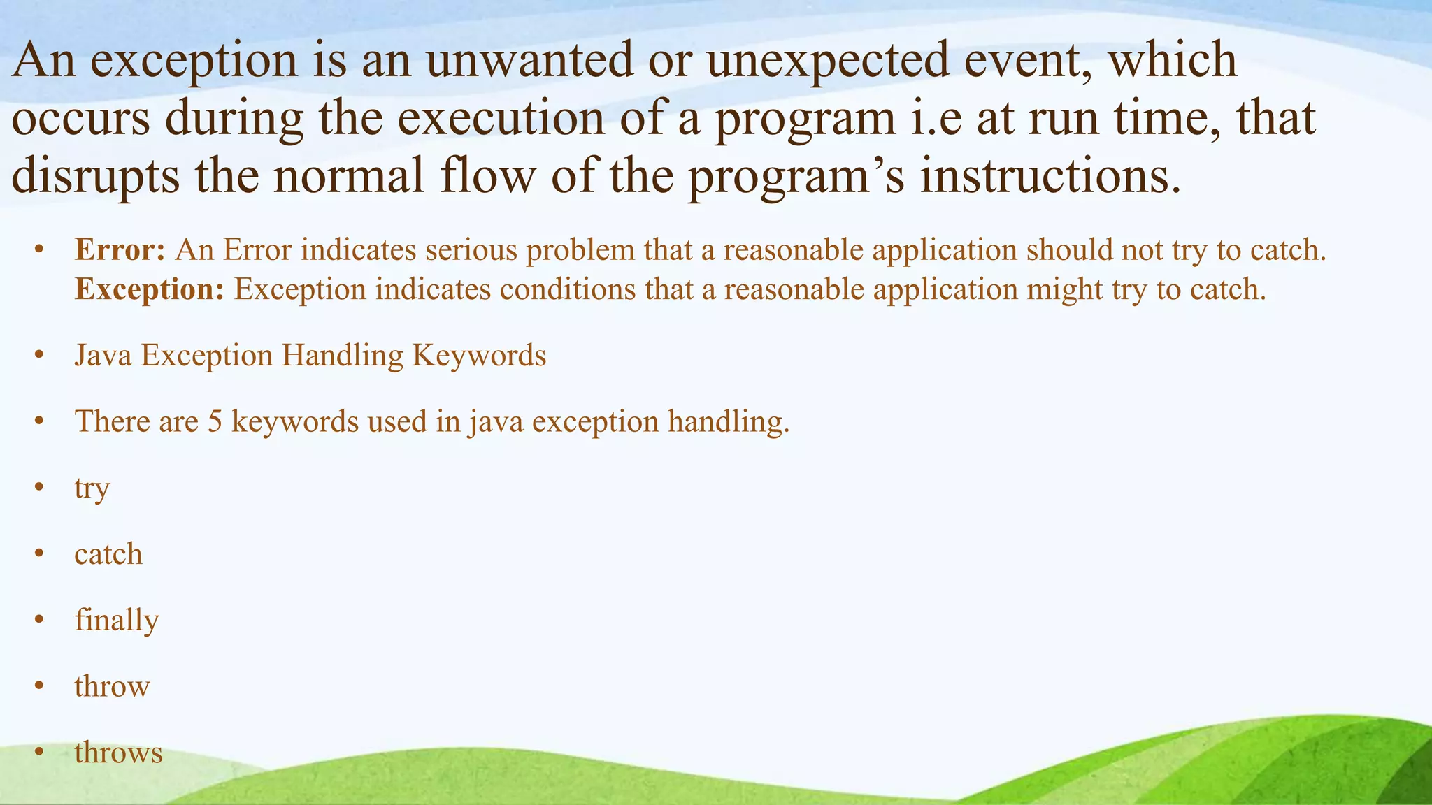 An exception is an unwanted or unexpected event, which
occurs during the execution of a program i.e at run time, that
disrupts the normal flow of the program’s instructions.
• Error: An Error indicates serious problem that a reasonable application should not try to catch.
Exception: Exception indicates conditions that a reasonable application might try to catch.
• Java Exception Handling Keywords
• There are 5 keywords used in java exception handling.
• try
• catch
• finally
• throw
• throws
 