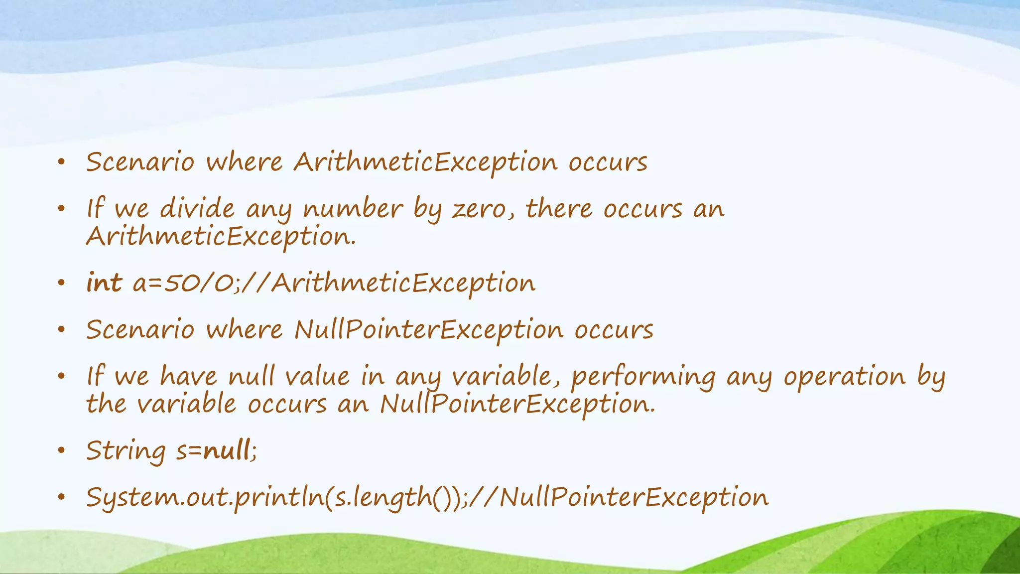 • Scenario where ArithmeticException occurs
• If we divide any number by zero, there occurs an
ArithmeticException.
• int a=50/0;//ArithmeticException
• Scenario where NullPointerException occurs
• If we have null value in any variable, performing any operation by
the variable occurs an NullPointerException.
• String s=null;
• System.out.println(s.length());//NullPointerException
 