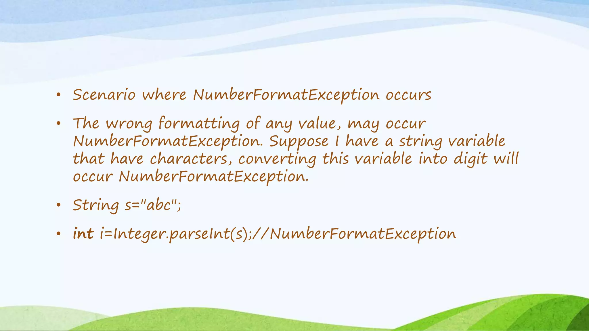 • Scenario where NumberFormatException occurs
• The wrong formatting of any value, may occur
NumberFormatException. Suppose I have a string variable
that have characters, converting this variable into digit will
occur NumberFormatException.
• String s="abc";
• int i=Integer.parseInt(s);//NumberFormatException
 