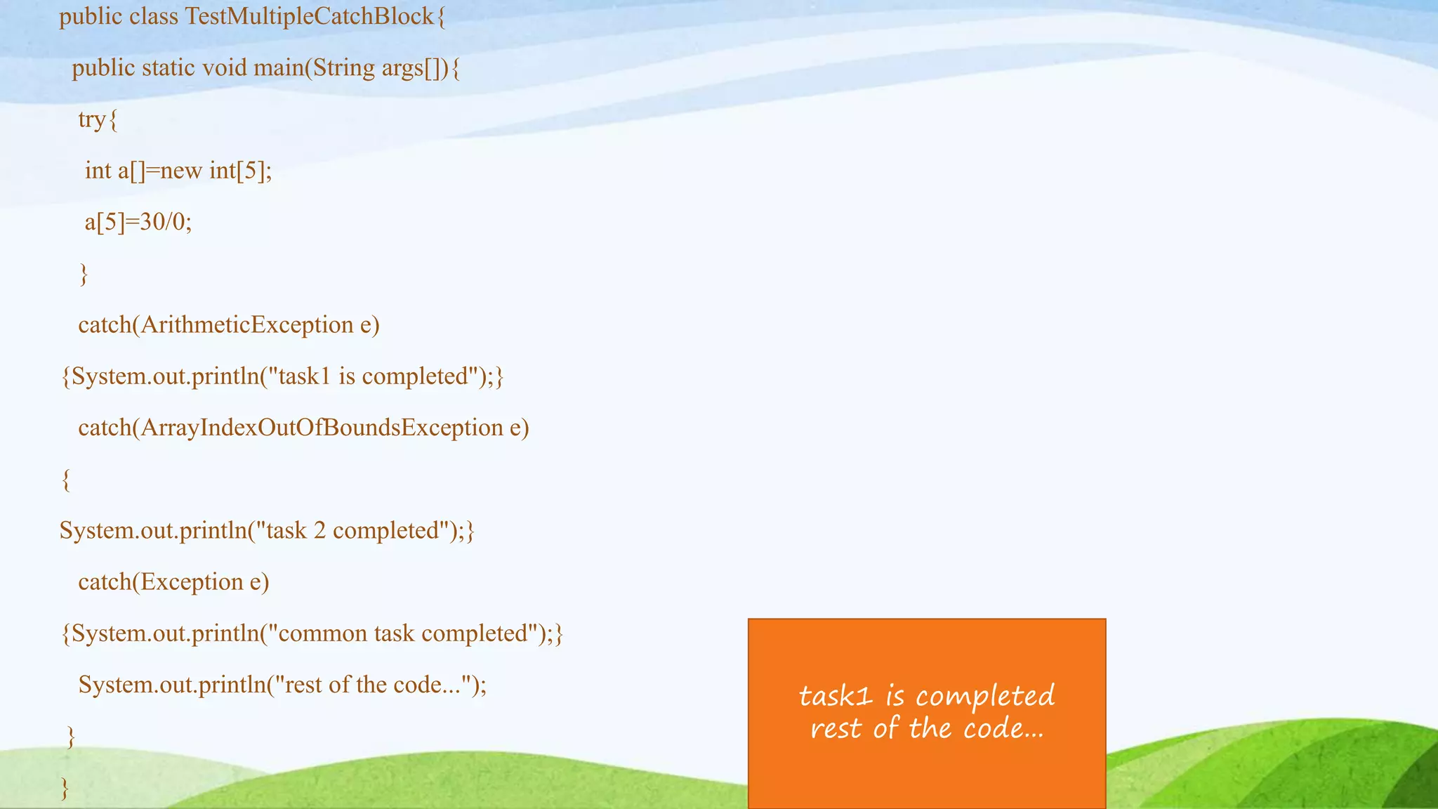 public class TestMultipleCatchBlock{
public static void main(String args[]){
try{
int a[]=new int[5];
a[5]=30/0;
}
catch(ArithmeticException e)
{System.out.println("task1 is completed");}
catch(ArrayIndexOutOfBoundsException e)
{
System.out.println("task 2 completed");}
catch(Exception e)
{System.out.println("common task completed");}
System.out.println("rest of the code...");
}
}
task1 is completed
rest of the code...
 