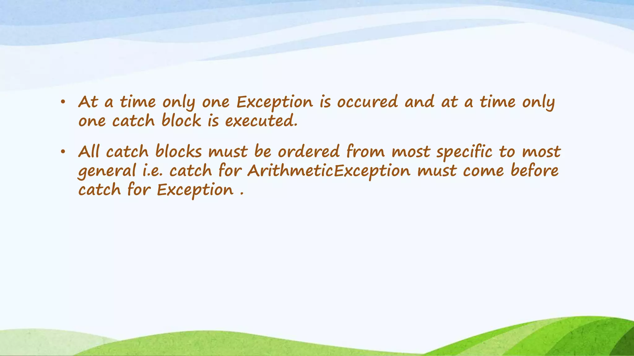 • At a time only one Exception is occured and at a time only
one catch block is executed.
• All catch blocks must be ordered from most specific to most
general i.e. catch for ArithmeticException must come before
catch for Exception .
 