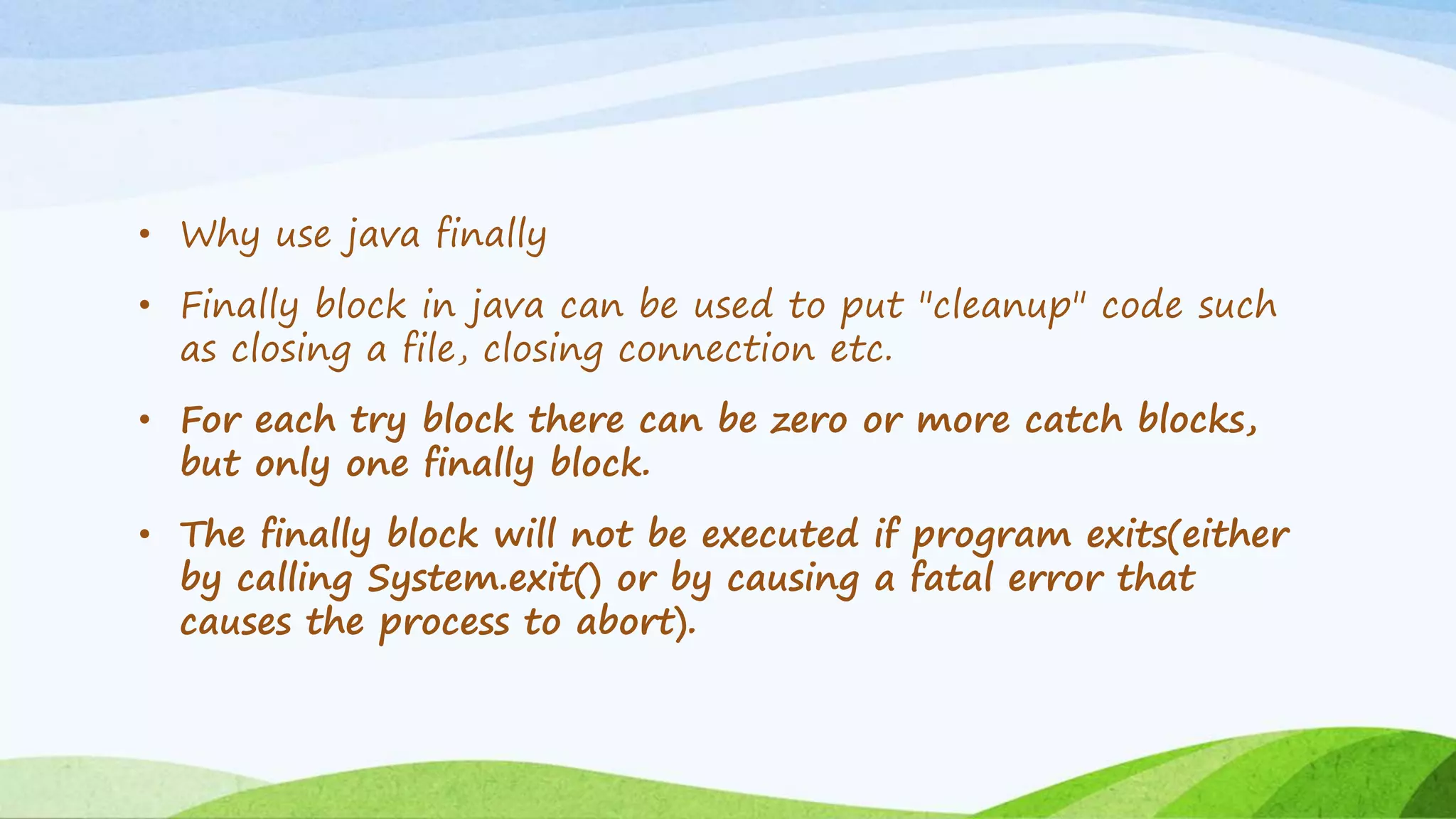 • Why use java finally
• Finally block in java can be used to put "cleanup" code such
as closing a file, closing connection etc.
• For each try block there can be zero or more catch blocks,
but only one finally block.
• The finally block will not be executed if program exits(either
by calling System.exit() or by causing a fatal error that
causes the process to abort).
 