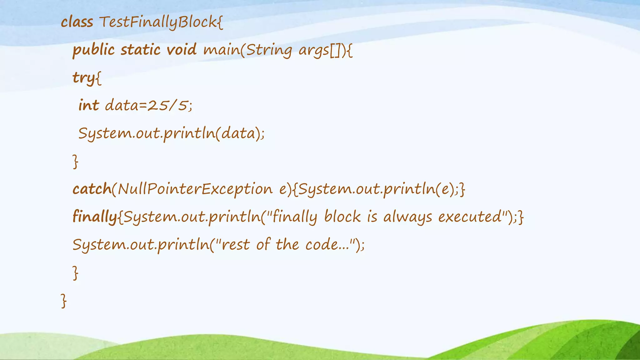class TestFinallyBlock{
public static void main(String args[]){
try{
int data=25/5;
System.out.println(data);
}
catch(NullPointerException e){System.out.println(e);}
finally{System.out.println("finally block is always executed");}
System.out.println("rest of the code...");
}
}
 