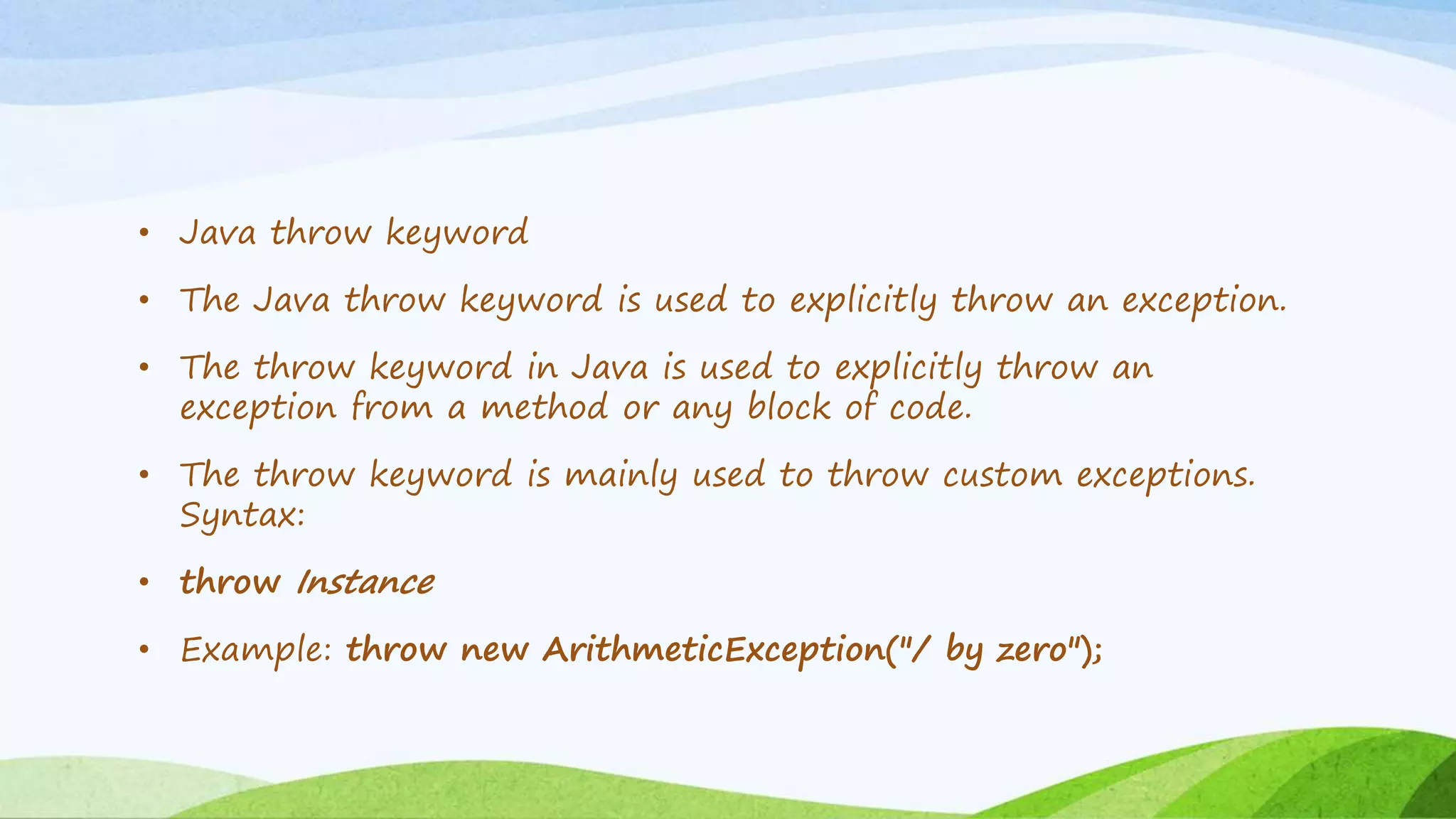 • Java throw keyword
• The Java throw keyword is used to explicitly throw an exception.
• The throw keyword in Java is used to explicitly throw an
exception from a method or any block of code.
• The throw keyword is mainly used to throw custom exceptions.
Syntax:
• throw Instance
• Example: throw new ArithmeticException("/ by zero");
 