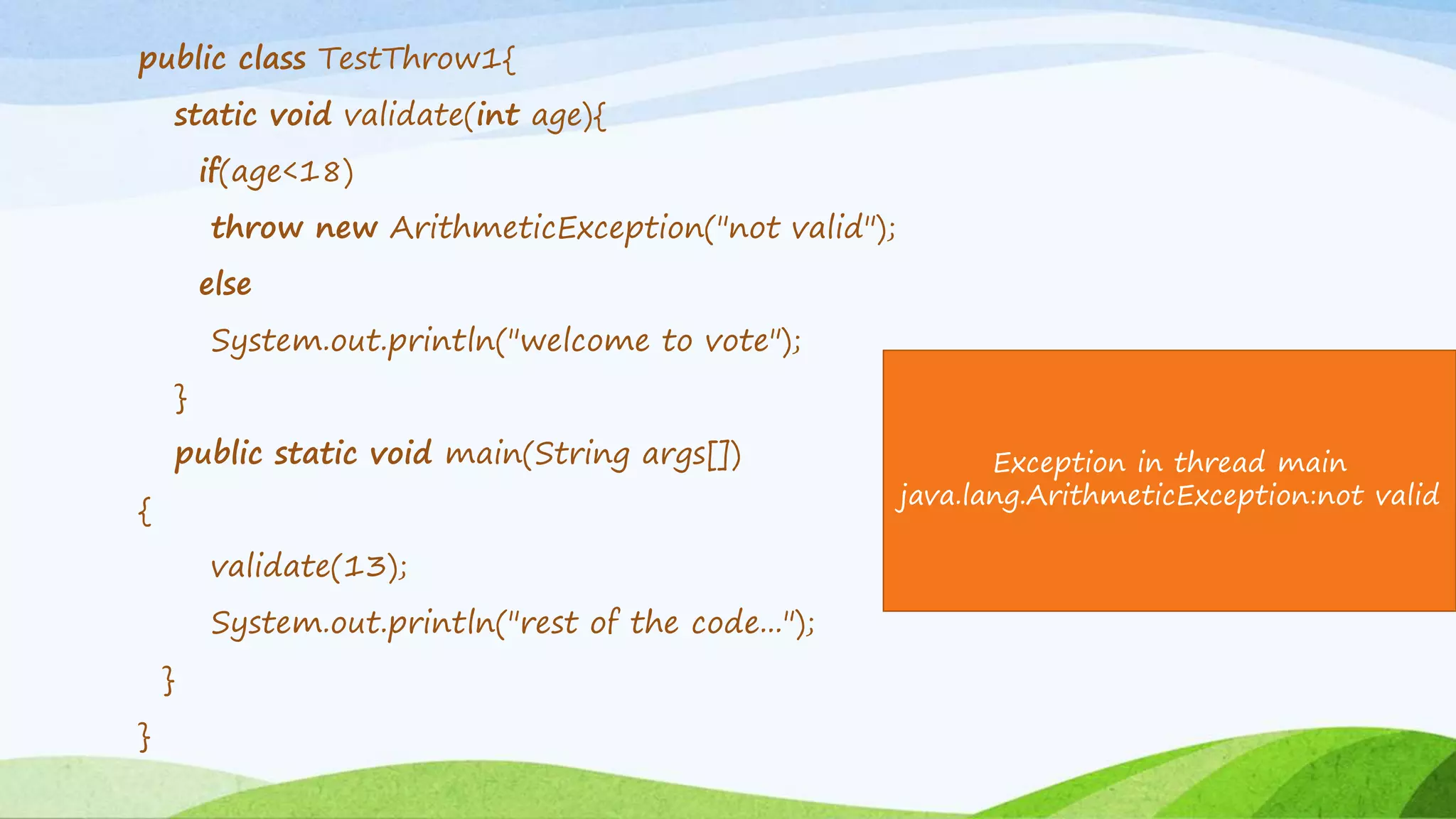 public class TestThrow1{
static void validate(int age){
if(age<18)
throw new ArithmeticException("not valid");
else
System.out.println("welcome to vote");
}
public static void main(String args[])
{
validate(13);
System.out.println("rest of the code...");
}
}
Exception in thread main
java.lang.ArithmeticException:not valid
 