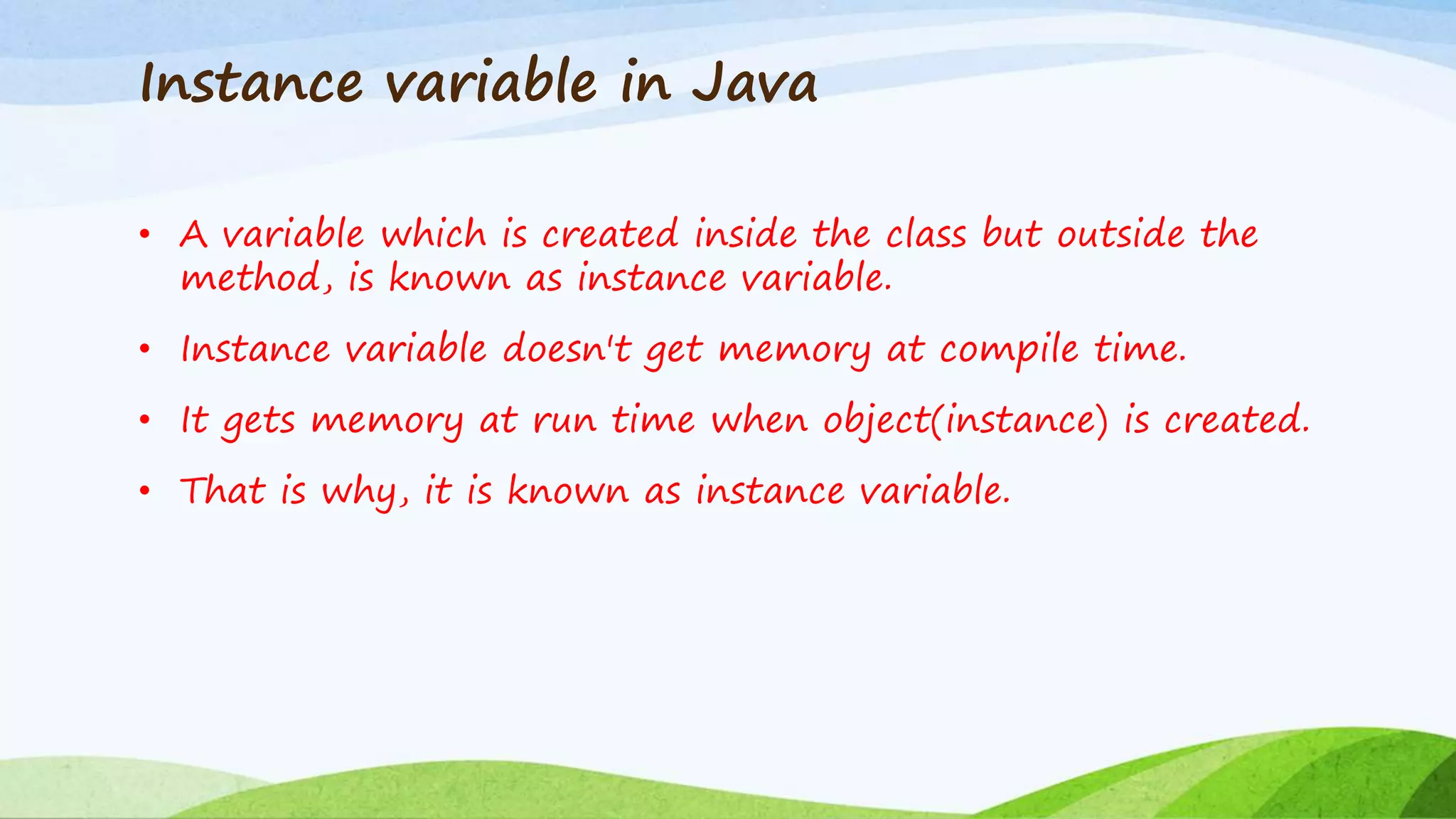 Instance variable in Java
• A variable which is created inside the class but outside the
method, is known as instance variable.
• Instance variable doesn't get memory at compile time.
• It gets memory at run time when object(instance) is created.
• That is why, it is known as instance variable.
 