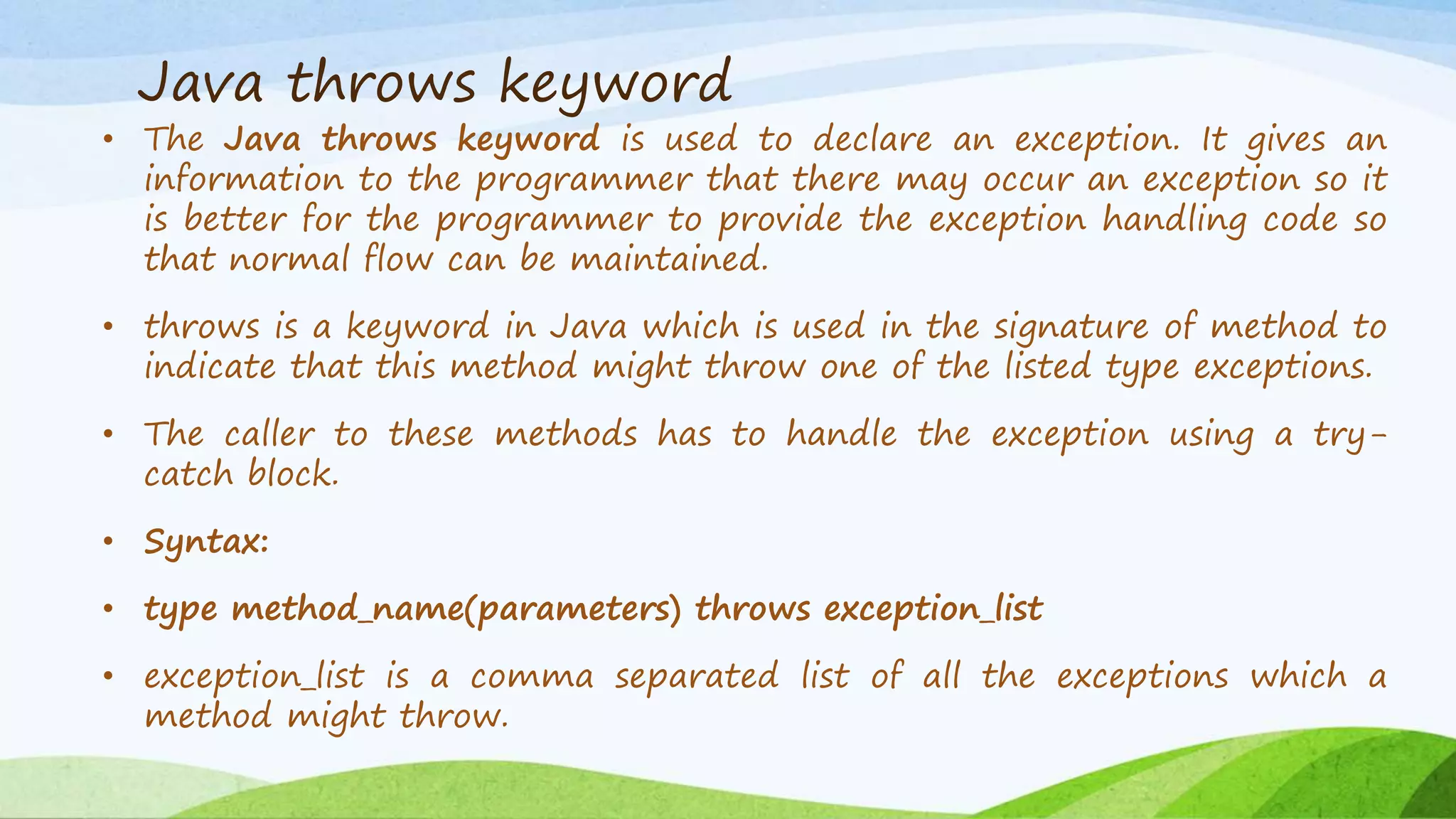 Java throws keyword
• The Java throws keyword is used to declare an exception. It gives an
information to the programmer that there may occur an exception so it
is better for the programmer to provide the exception handling code so
that normal flow can be maintained.
• throws is a keyword in Java which is used in the signature of method to
indicate that this method might throw one of the listed type exceptions.
• The caller to these methods has to handle the exception using a try-
catch block.
• Syntax:
• type method_name(parameters) throws exception_list
• exception_list is a comma separated list of all the exceptions which a
method might throw.
 