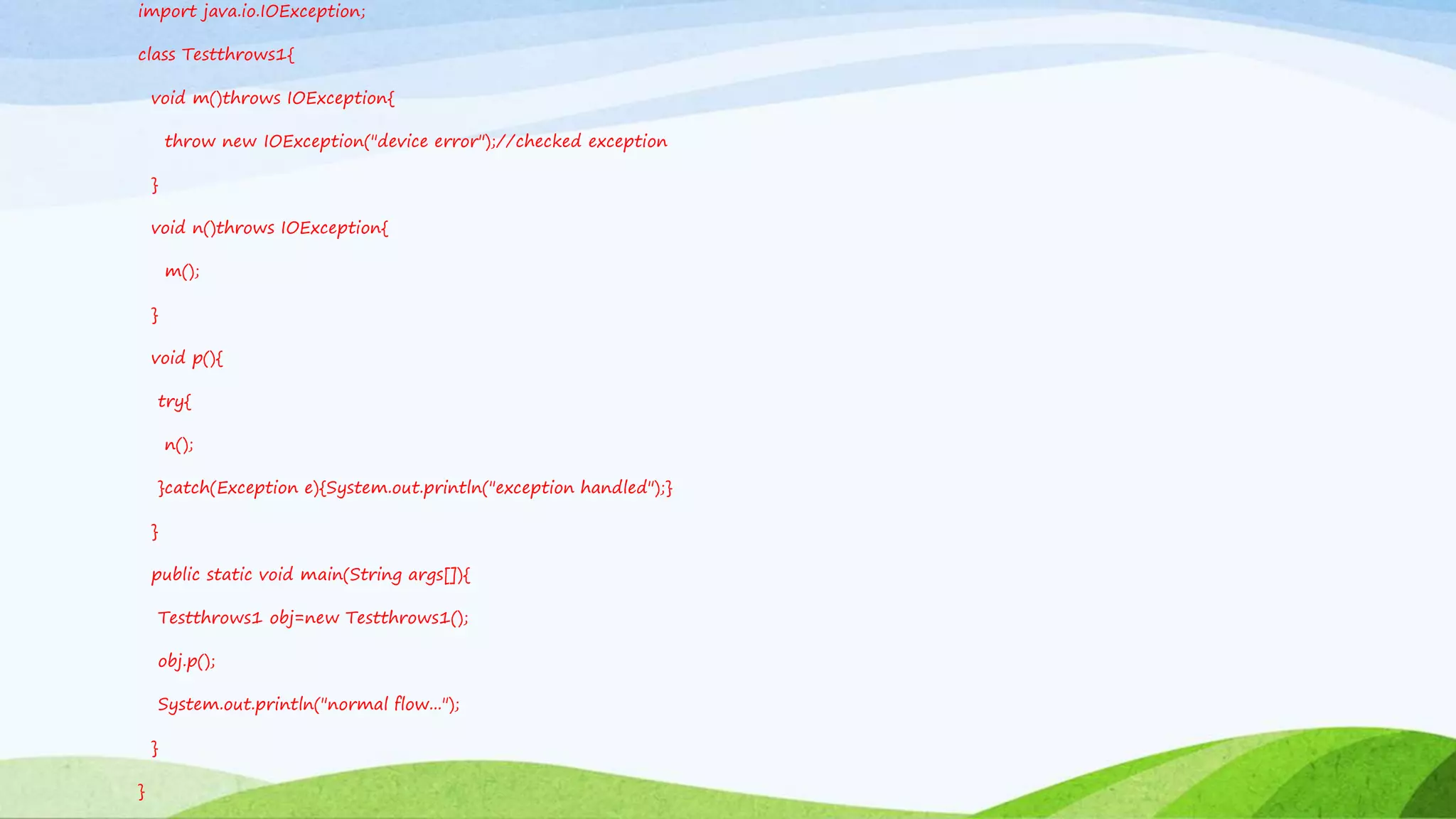 import java.io.IOException;
class Testthrows1{
void m()throws IOException{
throw new IOException("device error");//checked exception
}
void n()throws IOException{
m();
}
void p(){
try{
n();
}catch(Exception e){System.out.println("exception handled");}
}
public static void main(String args[]){
Testthrows1 obj=new Testthrows1();
obj.p();
System.out.println("normal flow...");
}
}
 