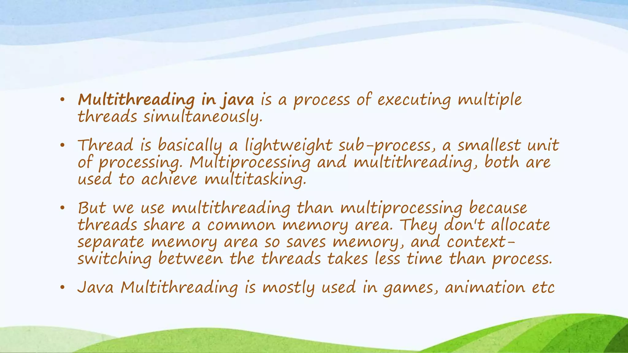 • Multithreading in java is a process of executing multiple
threads simultaneously.
• Thread is basically a lightweight sub-process, a smallest unit
of processing. Multiprocessing and multithreading, both are
used to achieve multitasking.
• But we use multithreading than multiprocessing because
threads share a common memory area. They don't allocate
separate memory area so saves memory, and context-
switching between the threads takes less time than process.
• Java Multithreading is mostly used in games, animation etc
 