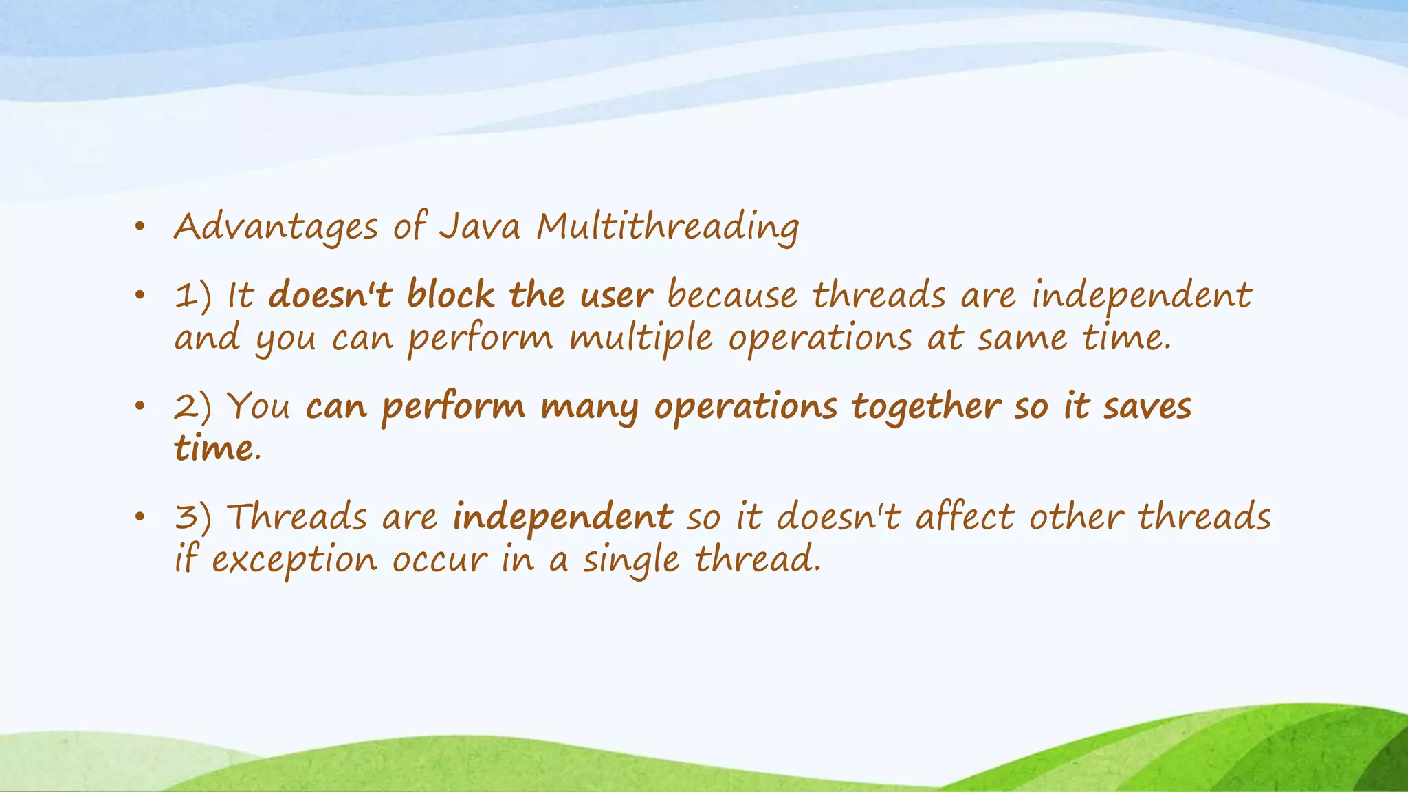 • Advantages of Java Multithreading
• 1) It doesn't block the user because threads are independent
and you can perform multiple operations at same time.
• 2) You can perform many operations together so it saves
time.
• 3) Threads are independent so it doesn't affect other threads
if exception occur in a single thread.
 