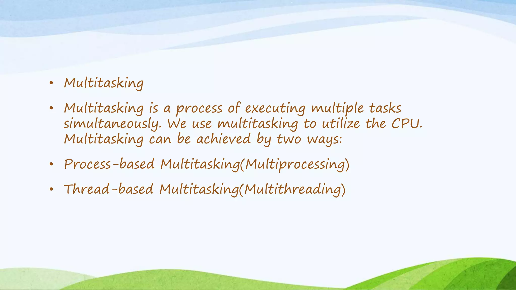 • Multitasking
• Multitasking is a process of executing multiple tasks
simultaneously. We use multitasking to utilize the CPU.
Multitasking can be achieved by two ways:
• Process-based Multitasking(Multiprocessing)
• Thread-based Multitasking(Multithreading)
 