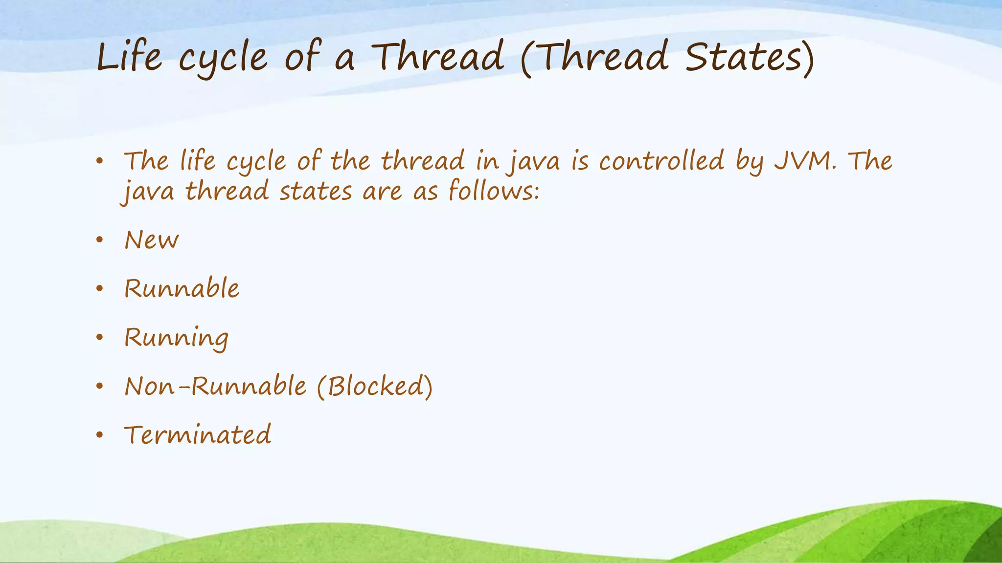 Life cycle of a Thread (Thread States)
• The life cycle of the thread in java is controlled by JVM. The
java thread states are as follows:
• New
• Runnable
• Running
• Non-Runnable (Blocked)
• Terminated
 