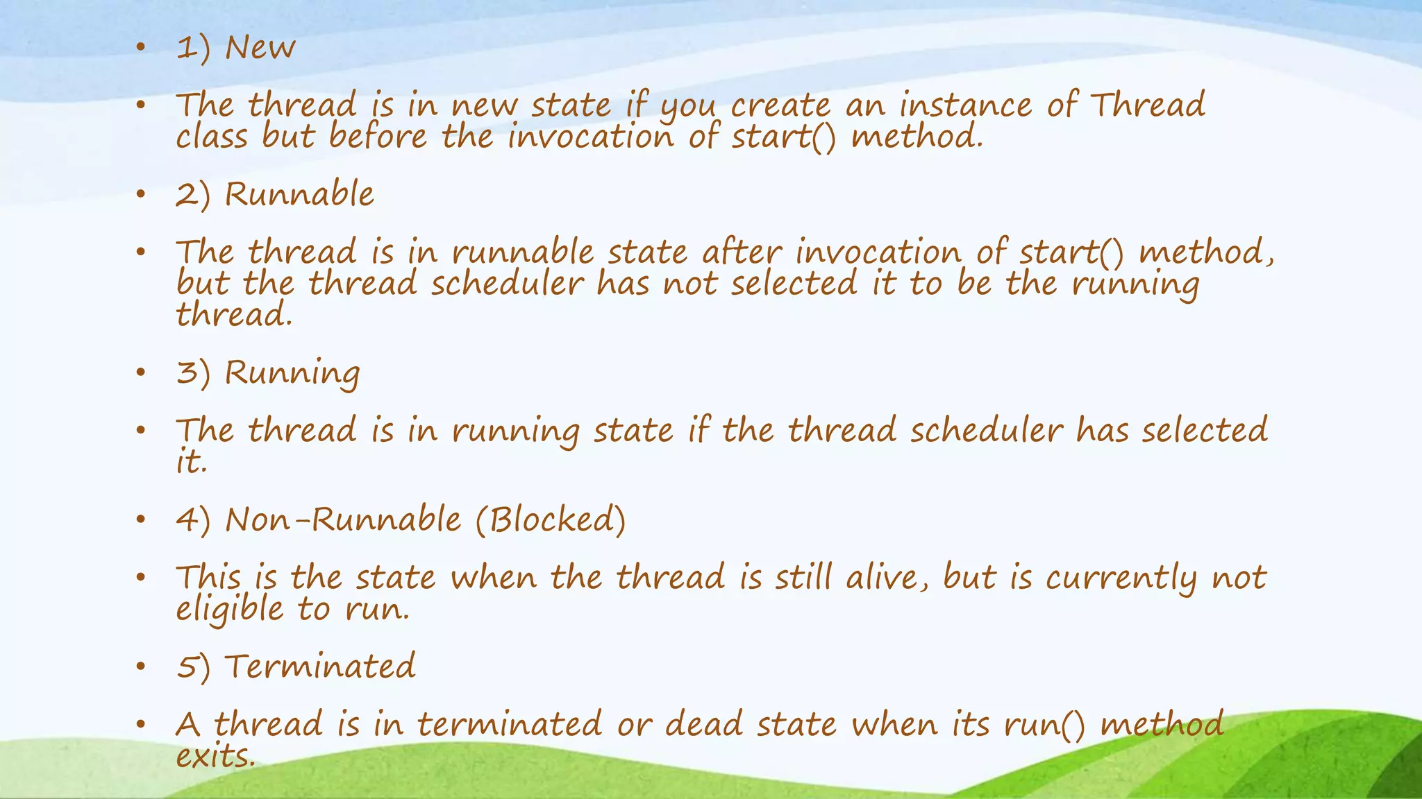 • 1) New
• The thread is in new state if you create an instance of Thread
class but before the invocation of start() method.
• 2) Runnable
• The thread is in runnable state after invocation of start() method,
but the thread scheduler has not selected it to be the running
thread.
• 3) Running
• The thread is in running state if the thread scheduler has selected
it.
• 4) Non-Runnable (Blocked)
• This is the state when the thread is still alive, but is currently not
eligible to run.
• 5) Terminated
• A thread is in terminated or dead state when its run() method
exits.
 