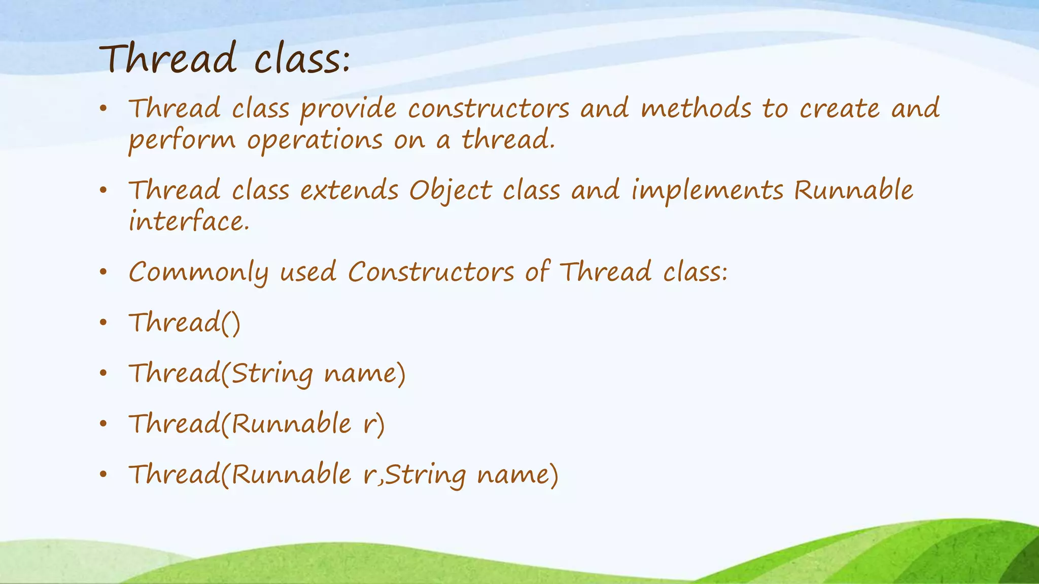Thread class:
• Thread class provide constructors and methods to create and
perform operations on a thread.
• Thread class extends Object class and implements Runnable
interface.
• Commonly used Constructors of Thread class:
• Thread()
• Thread(String name)
• Thread(Runnable r)
• Thread(Runnable r,String name)
 