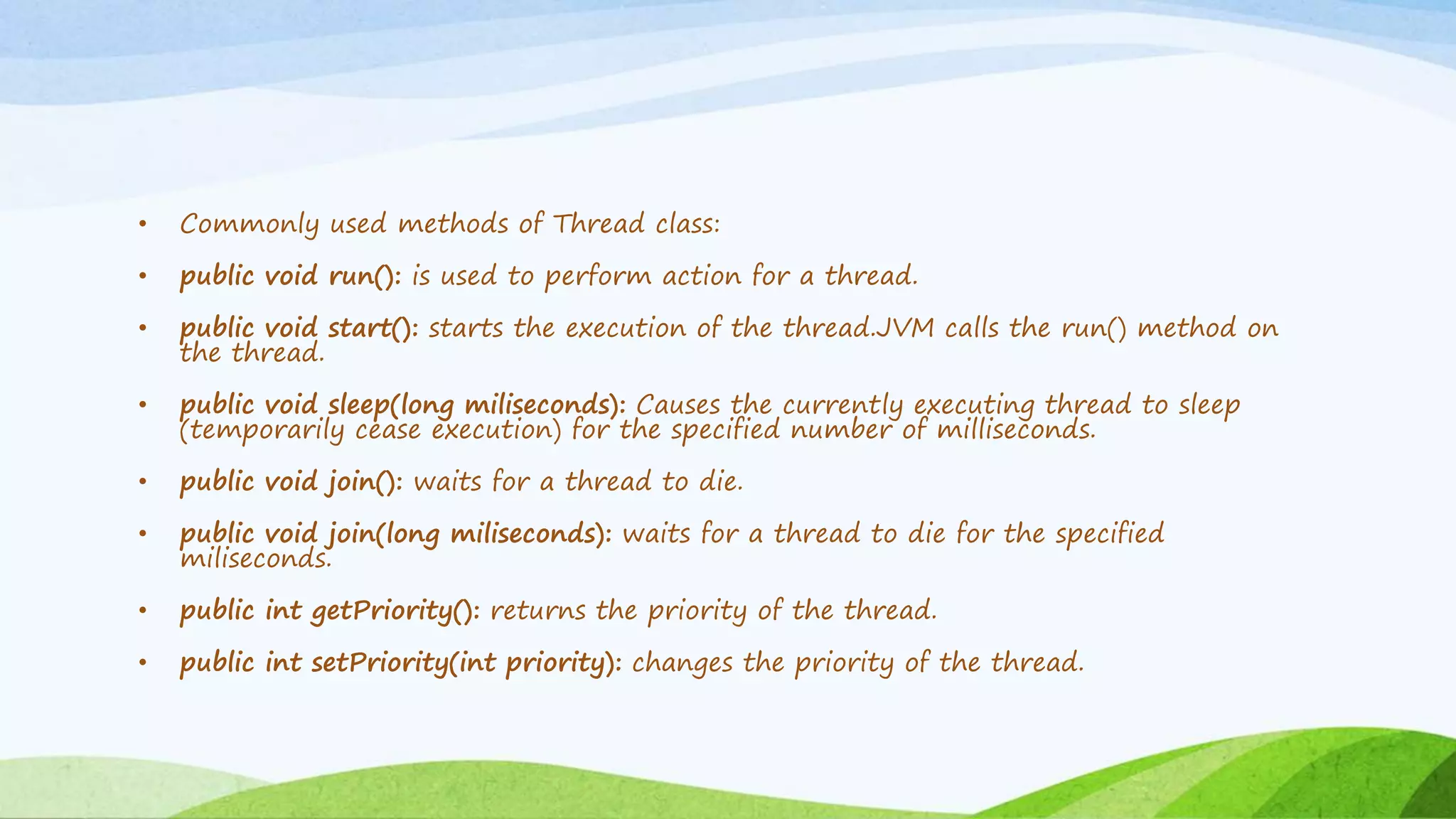 • Commonly used methods of Thread class:
• public void run(): is used to perform action for a thread.
• public void start(): starts the execution of the thread.JVM calls the run() method on
the thread.
• public void sleep(long miliseconds): Causes the currently executing thread to sleep
(temporarily cease execution) for the specified number of milliseconds.
• public void join(): waits for a thread to die.
• public void join(long miliseconds): waits for a thread to die for the specified
miliseconds.
• public int getPriority(): returns the priority of the thread.
• public int setPriority(int priority): changes the priority of the thread.
 