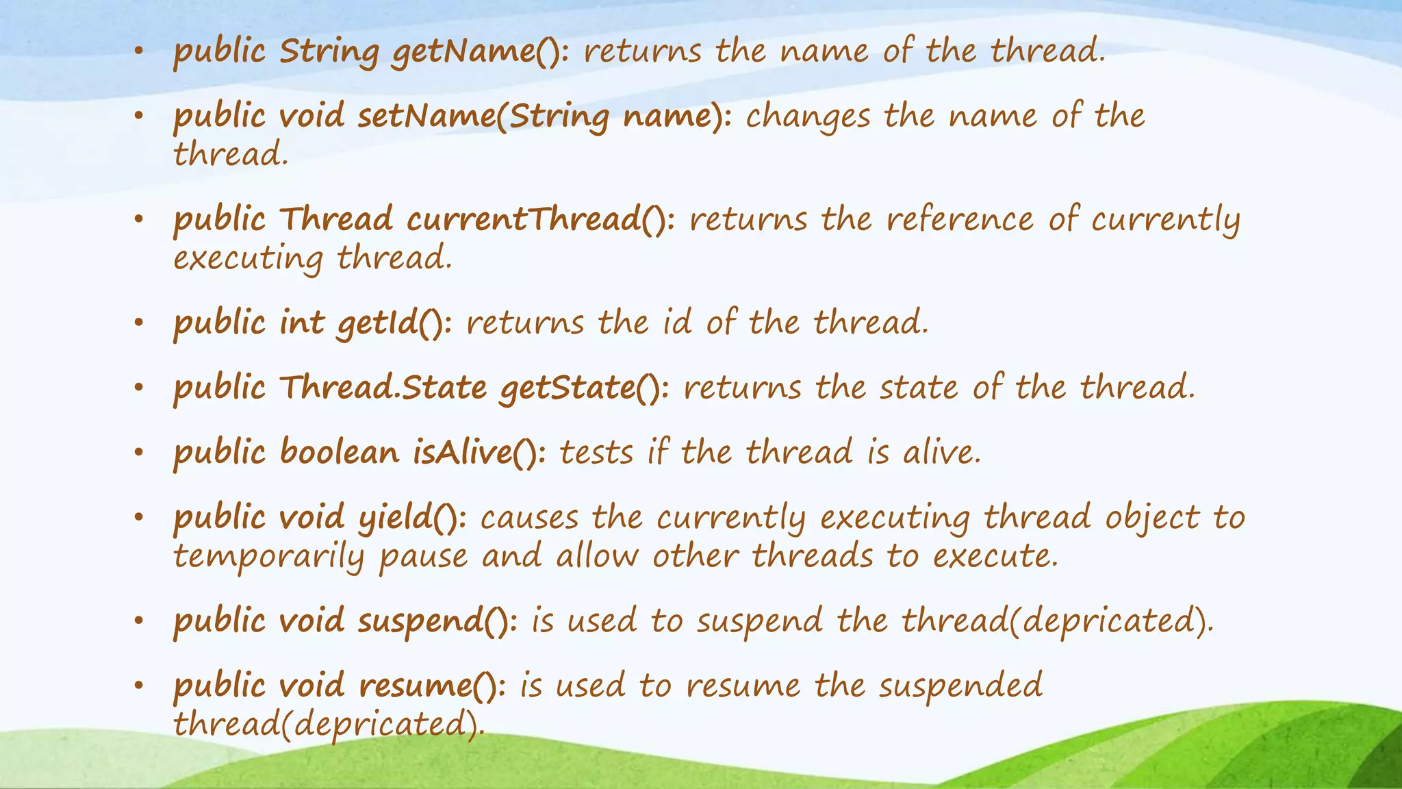 • public String getName(): returns the name of the thread.
• public void setName(String name): changes the name of the
thread.
• public Thread currentThread(): returns the reference of currently
executing thread.
• public int getId(): returns the id of the thread.
• public Thread.State getState(): returns the state of the thread.
• public boolean isAlive(): tests if the thread is alive.
• public void yield(): causes the currently executing thread object to
temporarily pause and allow other threads to execute.
• public void suspend(): is used to suspend the thread(depricated).
• public void resume(): is used to resume the suspended
thread(depricated).
 