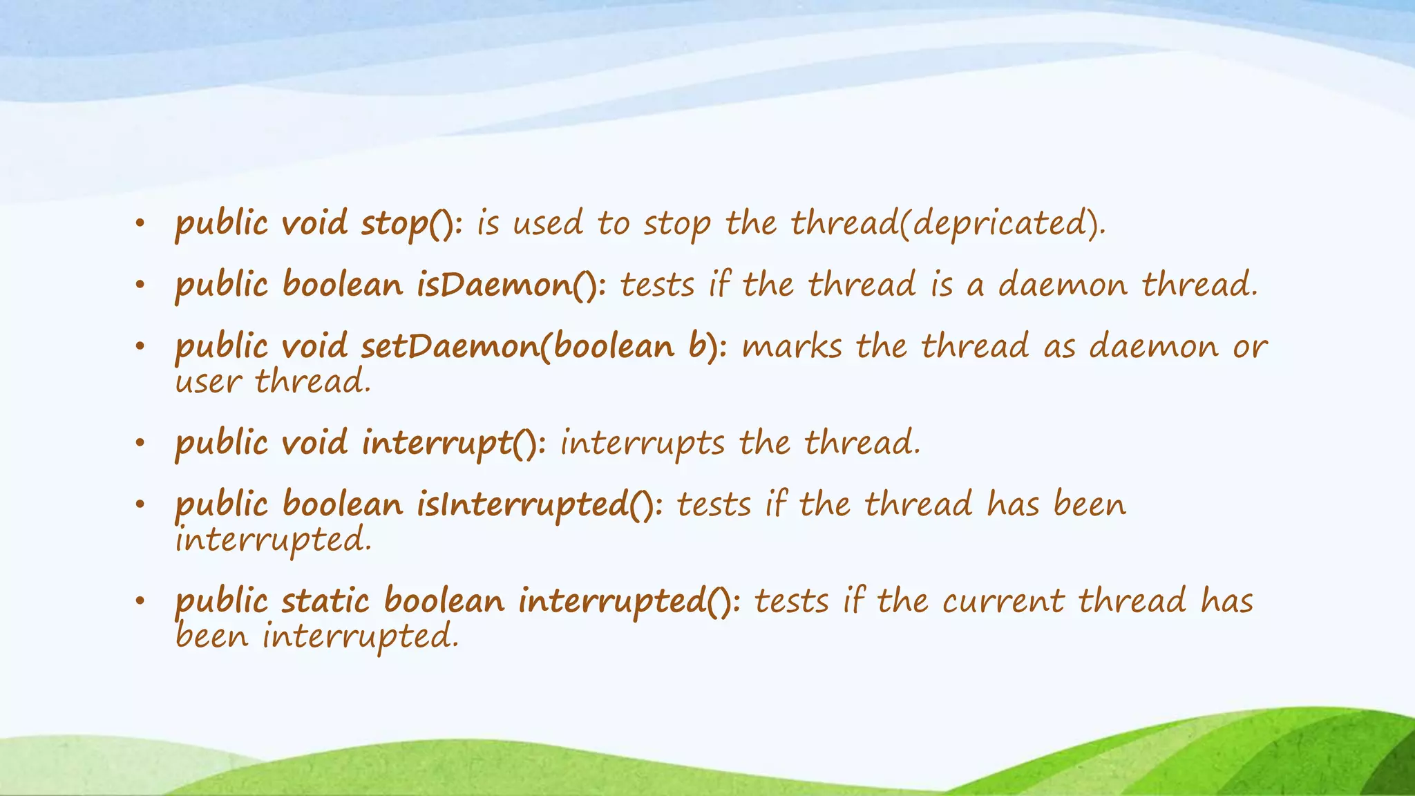 • public void stop(): is used to stop the thread(depricated).
• public boolean isDaemon(): tests if the thread is a daemon thread.
• public void setDaemon(boolean b): marks the thread as daemon or
user thread.
• public void interrupt(): interrupts the thread.
• public boolean isInterrupted(): tests if the thread has been
interrupted.
• public static boolean interrupted(): tests if the current thread has
been interrupted.
 