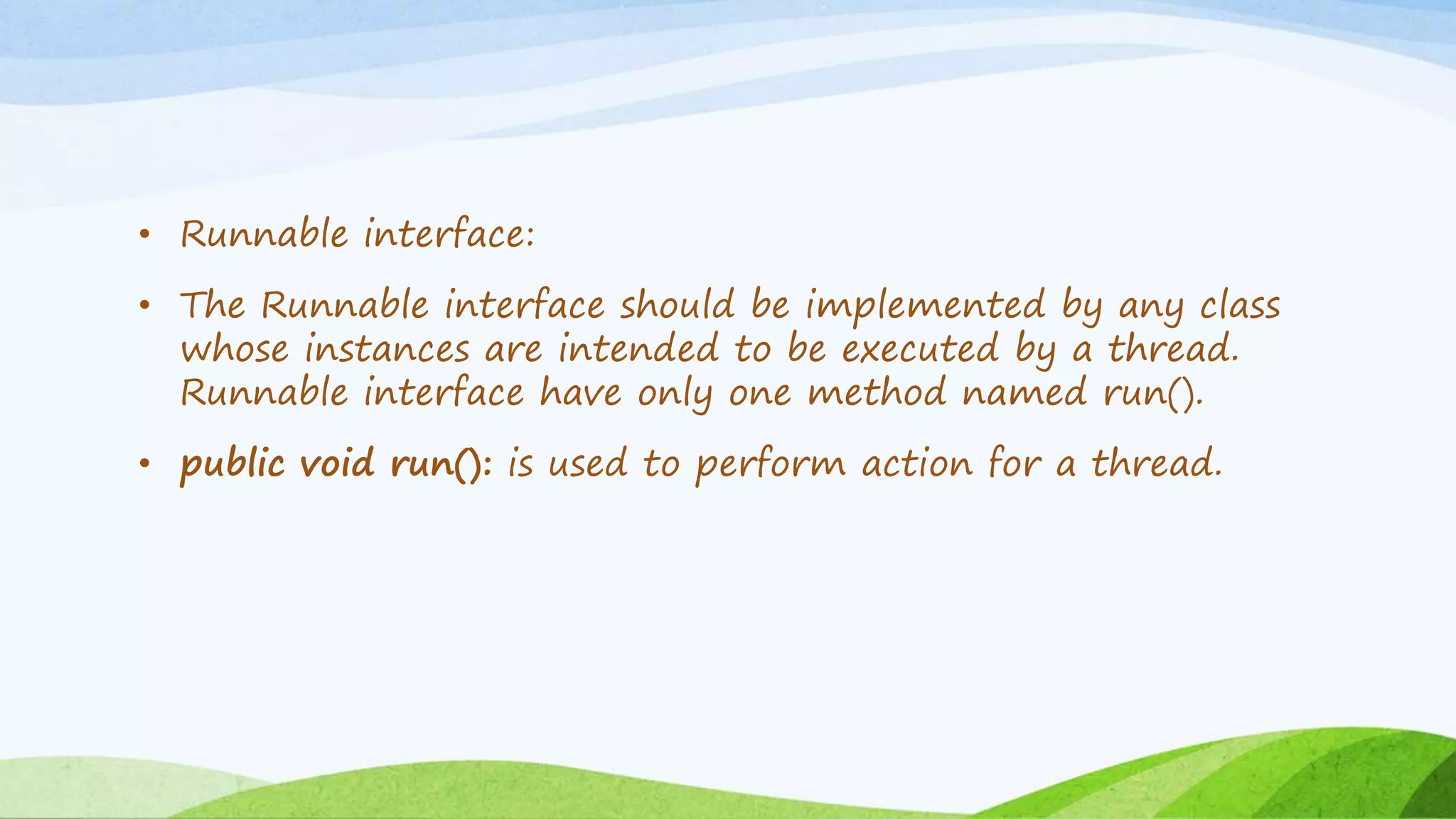 • Runnable interface:
• The Runnable interface should be implemented by any class
whose instances are intended to be executed by a thread.
Runnable interface have only one method named run().
• public void run(): is used to perform action for a thread.
 