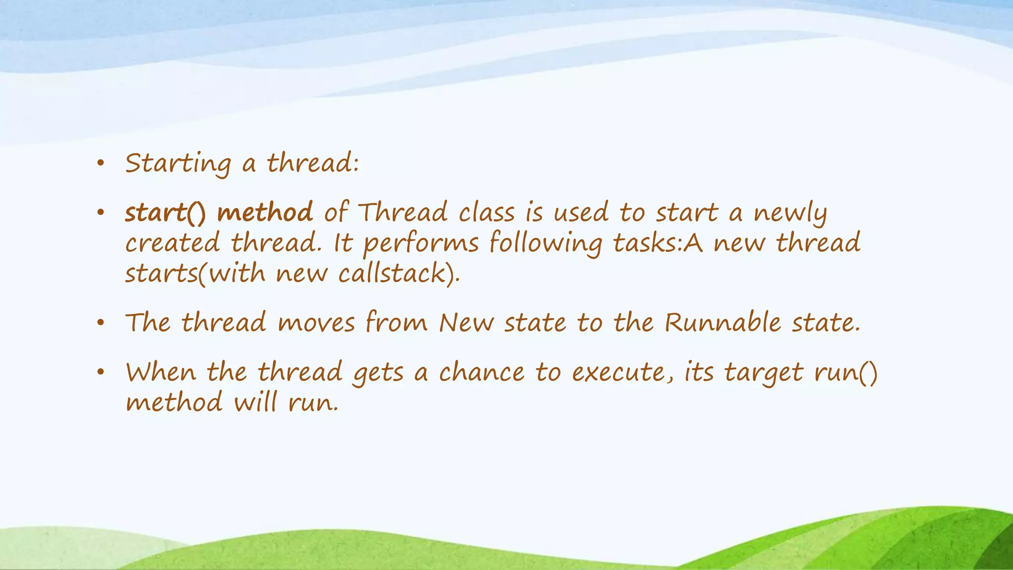 • Starting a thread:
• start() method of Thread class is used to start a newly
created thread. It performs following tasks:A new thread
starts(with new callstack).
• The thread moves from New state to the Runnable state.
• When the thread gets a chance to execute, its target run()
method will run.
 