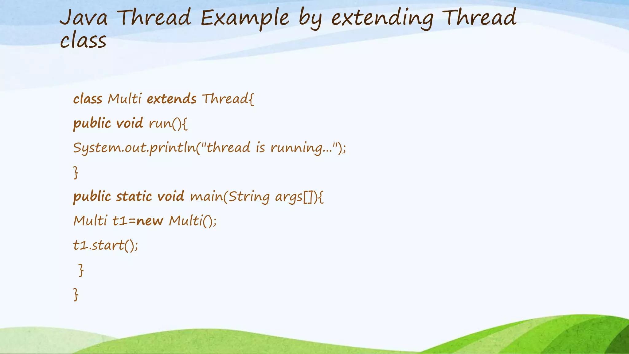 Java Thread Example by extending Thread
class
class Multi extends Thread{
public void run(){
System.out.println("thread is running...");
}
public static void main(String args[]){
Multi t1=new Multi();
t1.start();
}
}
 