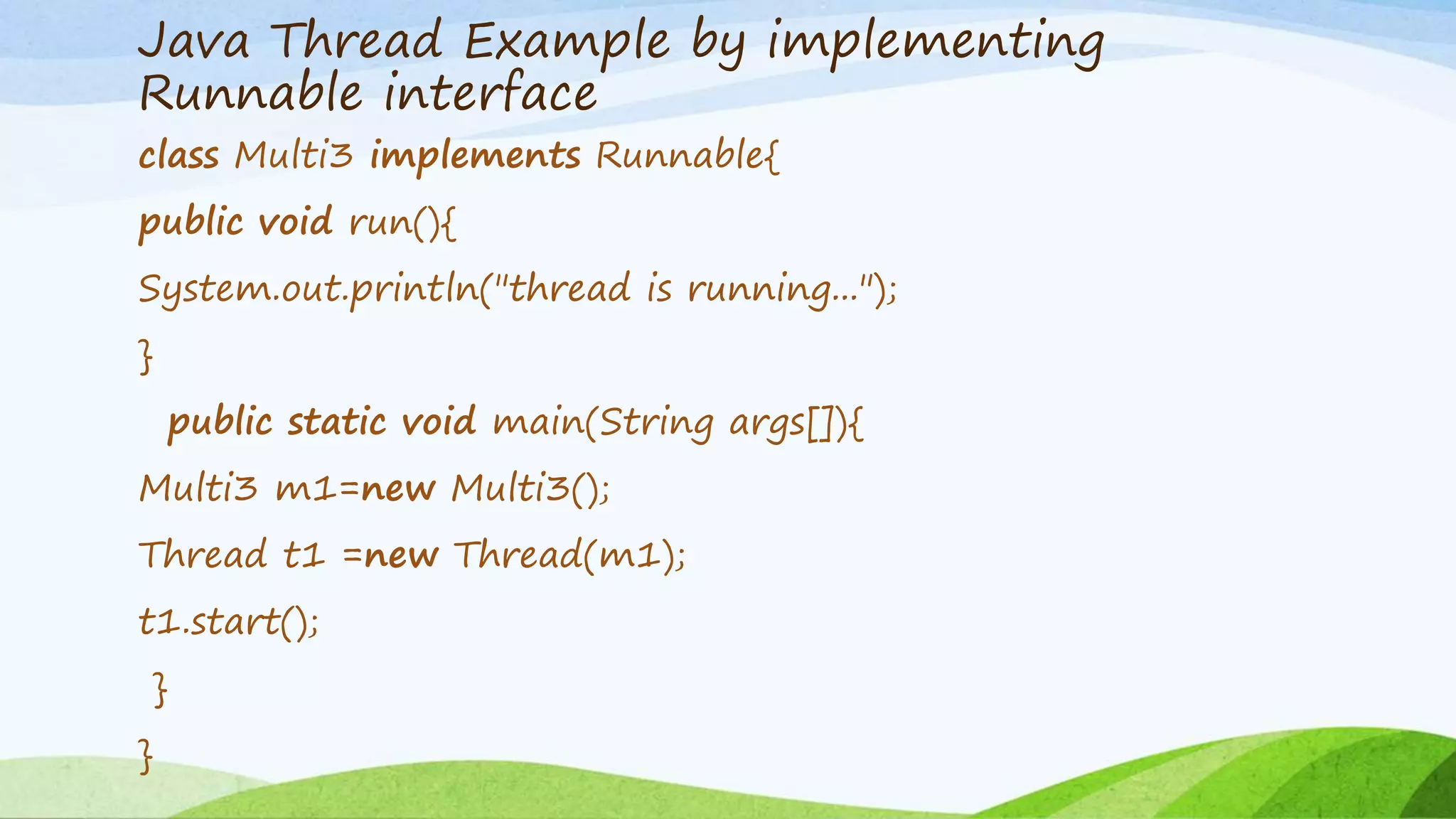 Java Thread Example by implementing
Runnable interface
class Multi3 implements Runnable{
public void run(){
System.out.println("thread is running...");
}
public static void main(String args[]){
Multi3 m1=new Multi3();
Thread t1 =new Thread(m1);
t1.start();
}
}
 