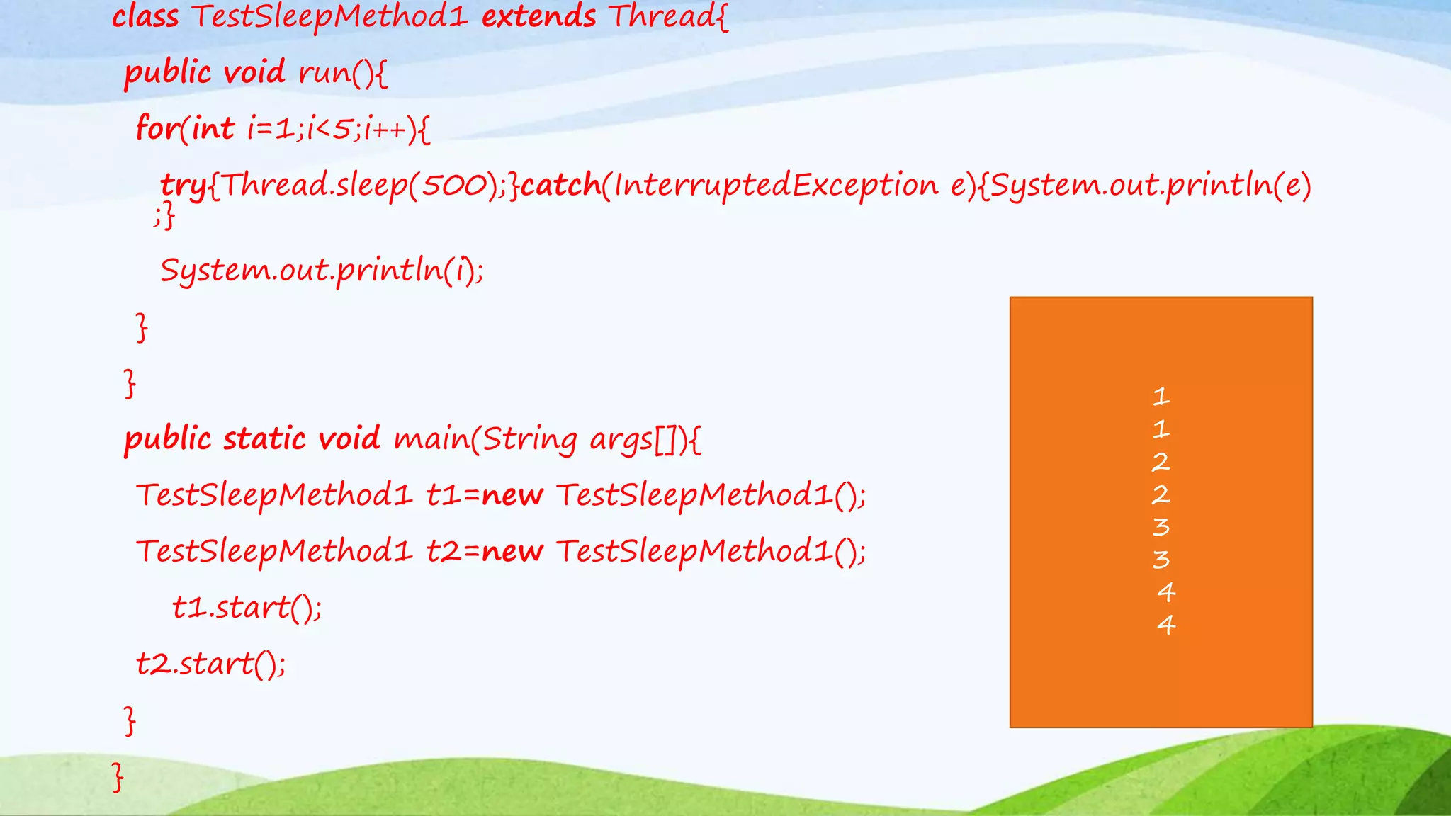 class TestSleepMethod1 extends Thread{
public void run(){
for(int i=1;i<5;i++){
try{Thread.sleep(500);}catch(InterruptedException e){System.out.println(e)
;}
System.out.println(i);
}
}
public static void main(String args[]){
TestSleepMethod1 t1=new TestSleepMethod1();
TestSleepMethod1 t2=new TestSleepMethod1();
t1.start();
t2.start();
}
}
1
1
2
2
3
3
4
4
 
