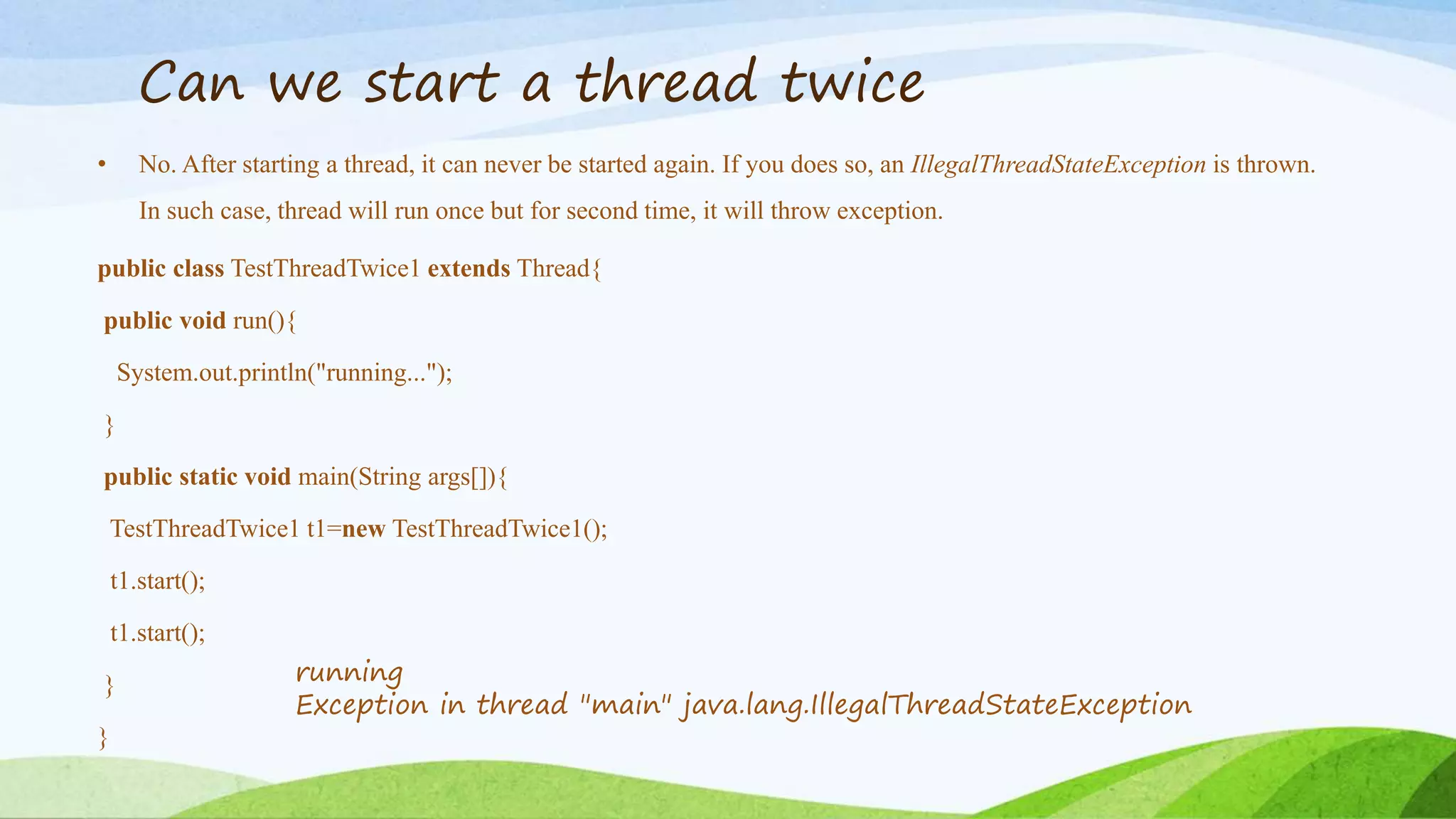 Can we start a thread twice
• No. After starting a thread, it can never be started again. If you does so, an IllegalThreadStateException is thrown.
In such case, thread will run once but for second time, it will throw exception.
public class TestThreadTwice1 extends Thread{
public void run(){
System.out.println("running...");
}
public static void main(String args[]){
TestThreadTwice1 t1=new TestThreadTwice1();
t1.start();
t1.start();
}
}
running
Exception in thread "main" java.lang.IllegalThreadStateException
 