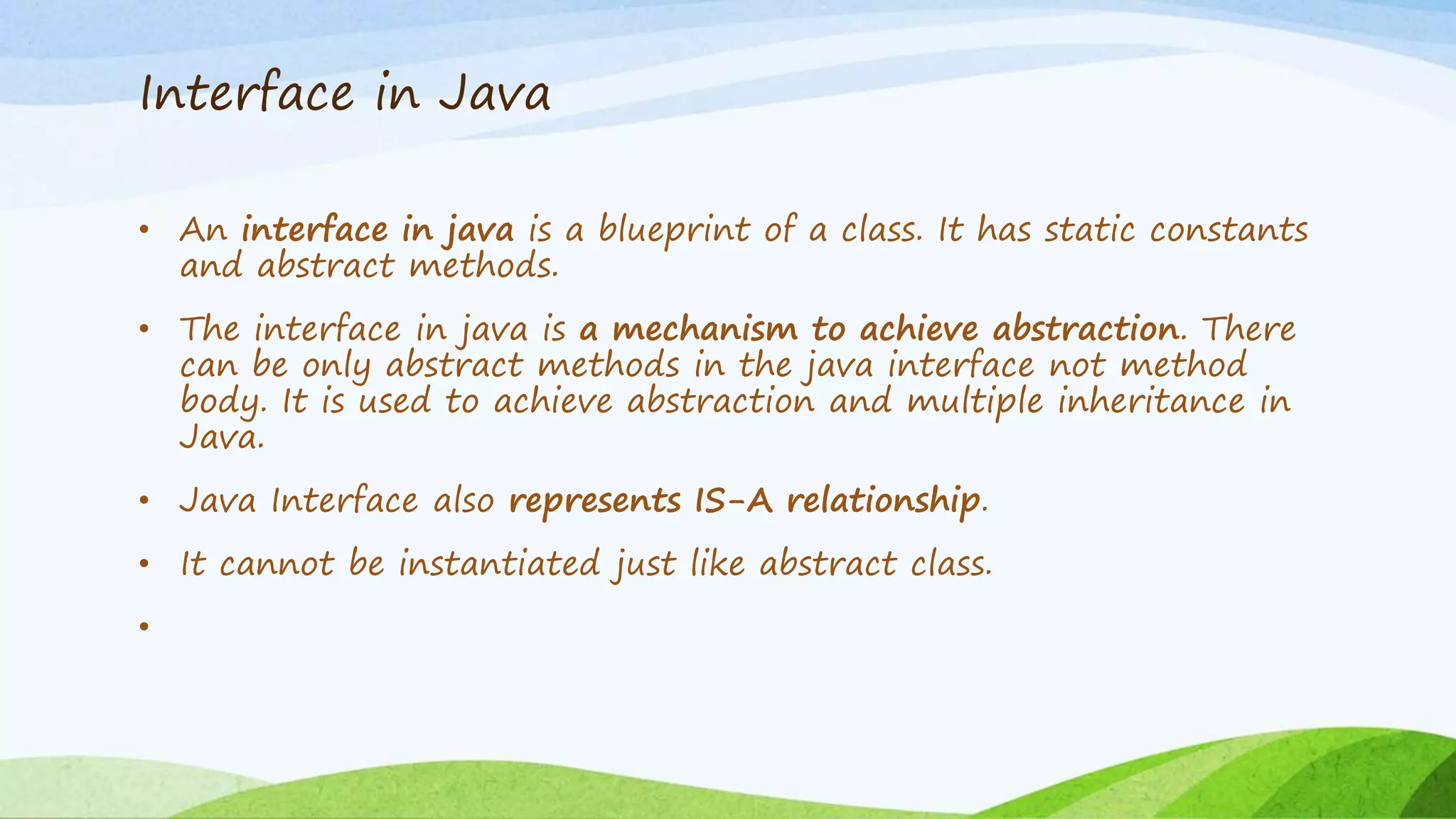Interface in Java
• An interface in java is a blueprint of a class. It has static constants
and abstract methods.
• The interface in java is a mechanism to achieve abstraction. There
can be only abstract methods in the java interface not method
body. It is used to achieve abstraction and multiple inheritance in
Java.
• Java Interface also represents IS-A relationship.
• It cannot be instantiated just like abstract class.
•
 