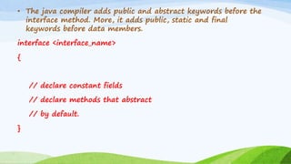 • The java compiler adds public and abstract keywords before the
interface method. More, it adds public, static and final
keywords before data members.
interface <interface_name>
{
// declare constant fields
// declare methods that abstract
// by default.
}
 
