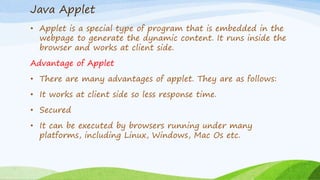 Java Applet
• Applet is a special type of program that is embedded in the
webpage to generate the dynamic content. It runs inside the
browser and works at client side.
Advantage of Applet
• There are many advantages of applet. They are as follows:
• It works at client side so less response time.
• Secured
• It can be executed by browsers running under many
platforms, including Linux, Windows, Mac Os etc.
 