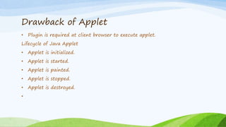 Drawback of Applet
• Plugin is required at client browser to execute applet.
Lifecycle of Java Applet
• Applet is initialized.
• Applet is started.
• Applet is painted.
• Applet is stopped.
• Applet is destroyed.
•
 