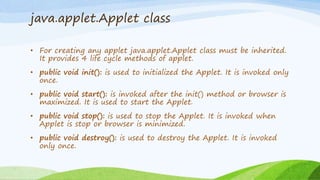 java.applet.Applet class
• For creating any applet java.applet.Applet class must be inherited.
It provides 4 life cycle methods of applet.
• public void init(): is used to initialized the Applet. It is invoked only
once.
• public void start(): is invoked after the init() method or browser is
maximized. It is used to start the Applet.
• public void stop(): is used to stop the Applet. It is invoked when
Applet is stop or browser is minimized.
• public void destroy(): is used to destroy the Applet. It is invoked
only once.
 