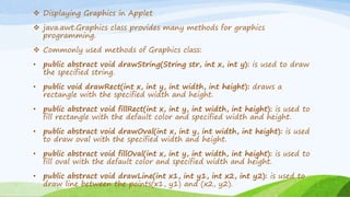  Displaying Graphics in Applet
 java.awt.Graphics class provides many methods for graphics
programming.
 Commonly used methods of Graphics class:
• public abstract void drawString(String str, int x, int y): is used to draw
the specified string.
• public void drawRect(int x, int y, int width, int height): draws a
rectangle with the specified width and height.
• public abstract void fillRect(int x, int y, int width, int height): is used to
fill rectangle with the default color and specified width and height.
• public abstract void drawOval(int x, int y, int width, int height): is used
to draw oval with the specified width and height.
• public abstract void fillOval(int x, int y, int width, int height): is used to
fill oval with the default color and specified width and height.
• public abstract void drawLine(int x1, int y1, int x2, int y2): is used to
draw line between the points(x1, y1) and (x2, y2).
 