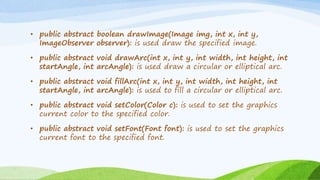 • public abstract boolean drawImage(Image img, int x, int y,
ImageObserver observer): is used draw the specified image.
• public abstract void drawArc(int x, int y, int width, int height, int
startAngle, int arcAngle): is used draw a circular or elliptical arc.
• public abstract void fillArc(int x, int y, int width, int height, int
startAngle, int arcAngle): is used to fill a circular or elliptical arc.
• public abstract void setColor(Color c): is used to set the graphics
current color to the specified color.
• public abstract void setFont(Font font): is used to set the graphics
current font to the specified font.
 