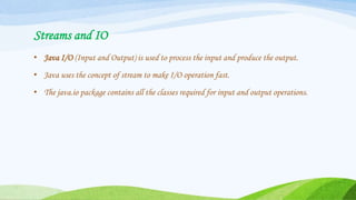 Streams and IO
• Java I/O (Input and Output) is used to process the input and produce the output.
• Java uses the concept of stream to make I/O operation fast.
• The java.io package contains all the classes required for input and output operations.
 