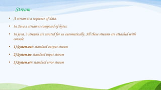 Stream
• A stream is a sequence of data.
• In Java a stream is composed of bytes.
• In java, 3 streams are created for us automatically. All these streams are attached with
console.
• 1) System.out: standard output stream
• 2) System.in: standard input stream
• 3) System.err: standard error stream
 